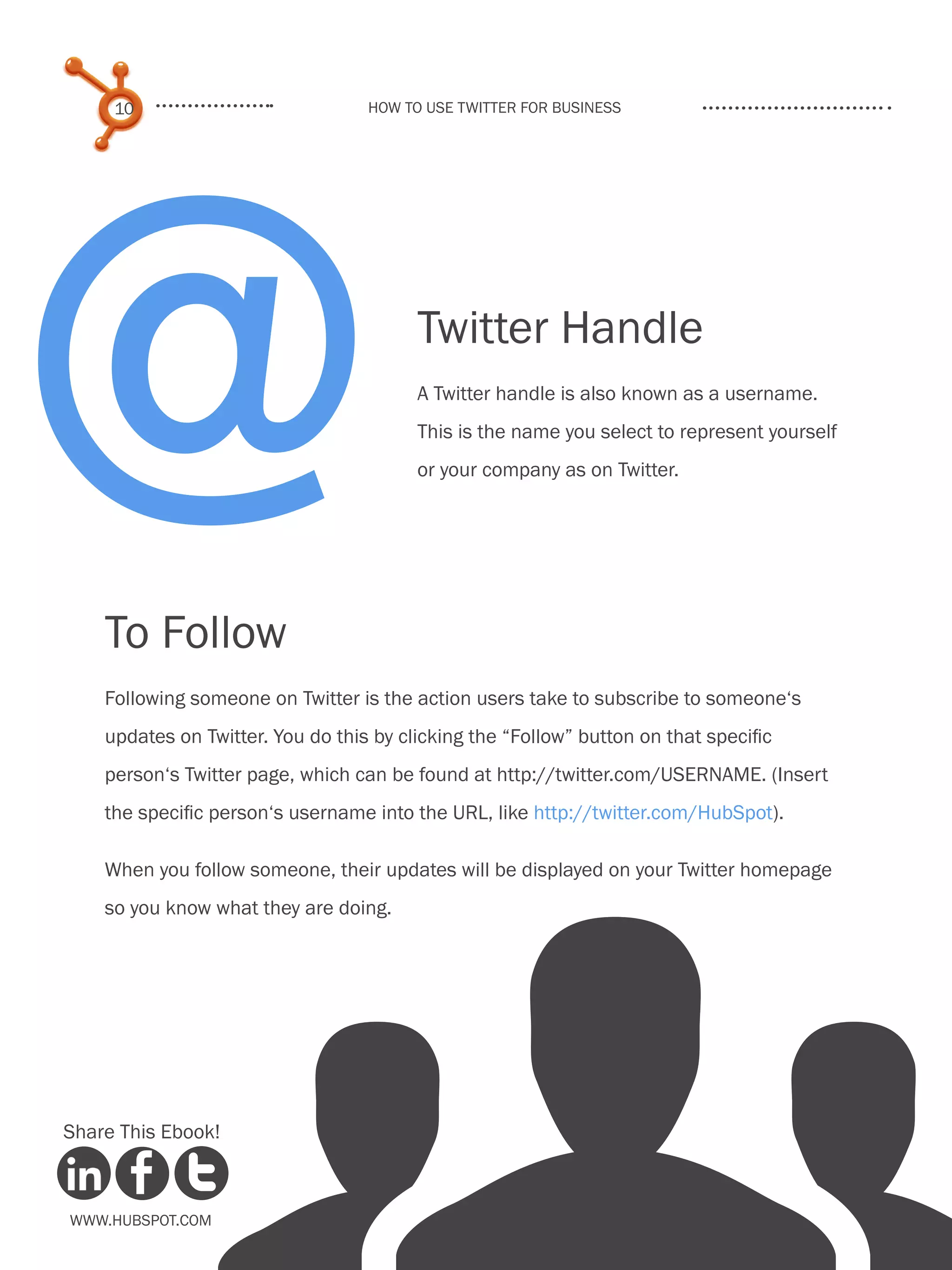 @
     10                            How to use Twitter for business




                                         Twitter Handle
                                         A Twitter handle is also known as a username.
                                         This is the name you select to represent yourself
                                         or your company as on Twitter.




    To Follow
    Following someone on Twitter is the action users take to subscribe to someone‘s
    updates on Twitter. You do this by clicking the “Follow” button on that specific
    person‘s Twitter page, which can be found at http://twitter.com/USERNAME. (Insert
    the specific person‘s username into the URL, like http://twitter.com/HubSpot).

    When you follow someone, their updates will be displayed on your Twitter homepage
    so you know what they are doing.




Share This Ebook!



www.Hubspot.com
 