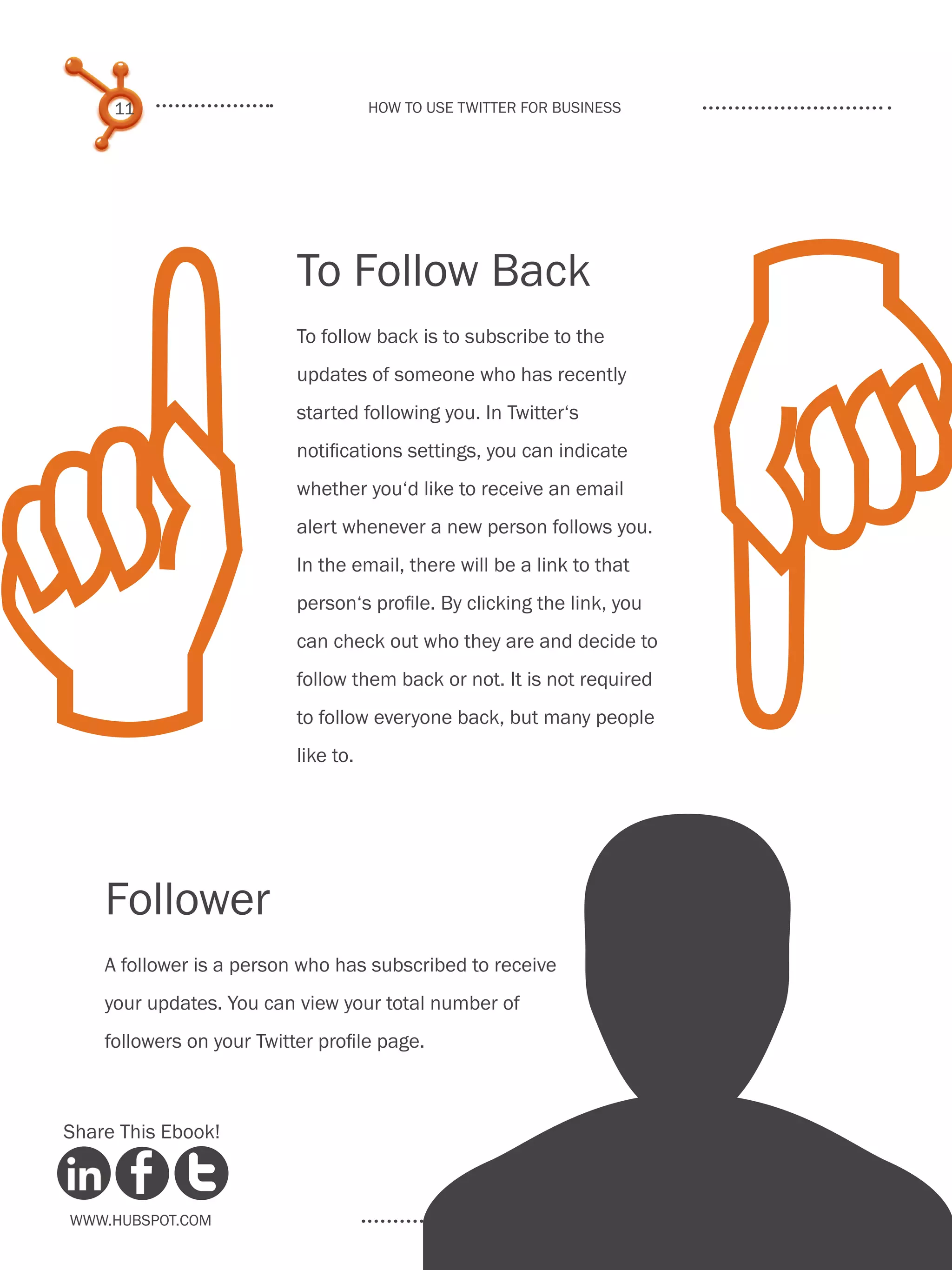 11                               How to use Twitter for business




 
                           To Follow Back
                           To follow back is to subscribe to the
                           updates of someone who has recently
                           started following you. In Twitter‘s
                           notifications settings, you can indicate
                           whether you‘d like to receive an email
                           alert whenever a new person follows you.
                           In the email, there will be a link to that
                           person‘s profile. By clicking the link, you
                           can check out who they are and decide to
                           follow them back or not. It is not required
                           to follow everyone back, but many people
                           like to.




 U
    Follower
    A follower is a person who has subscribed to receive
    your updates. You can view your total number of
    followers on your Twitter profile page.



Share This Ebook!



www.Hubspot.com
 