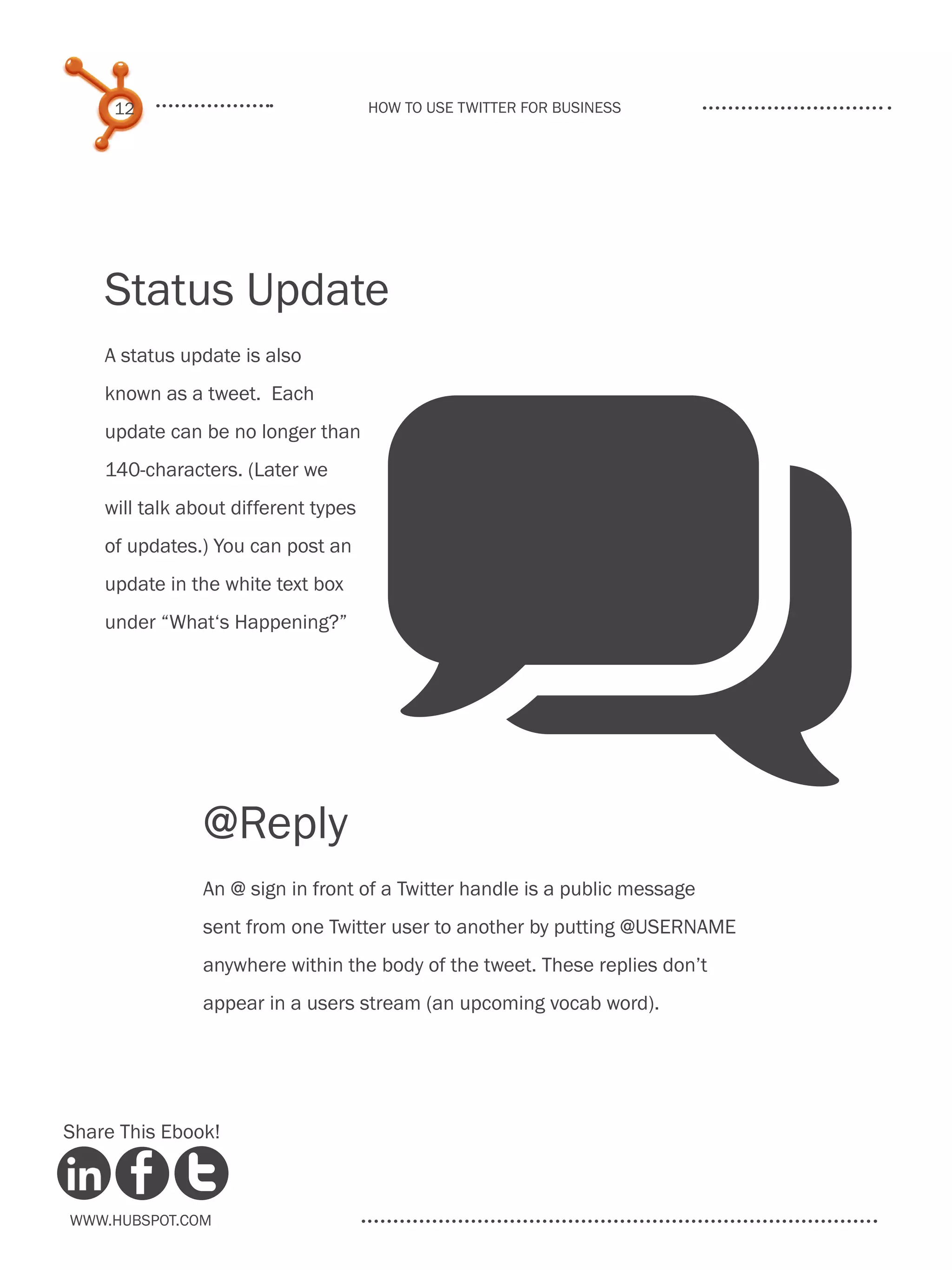 12                               How to use Twitter for business




    Status Update
    A status update is also




                                      q
    known as a tweet. Each
    update can be no longer than
    140-characters. (Later we
    will talk about different types
    of updates.) You can post an
    update in the white text box
    under “What‘s Happening?”




                @Reply
                An @ sign in front of a Twitter handle is a public message
                sent from one Twitter user to another by putting @USERNAME
                anywhere within the body of the tweet. These replies don’t
                appear in a users stream (an upcoming vocab word).




Share This Ebook!



www.Hubspot.com
 