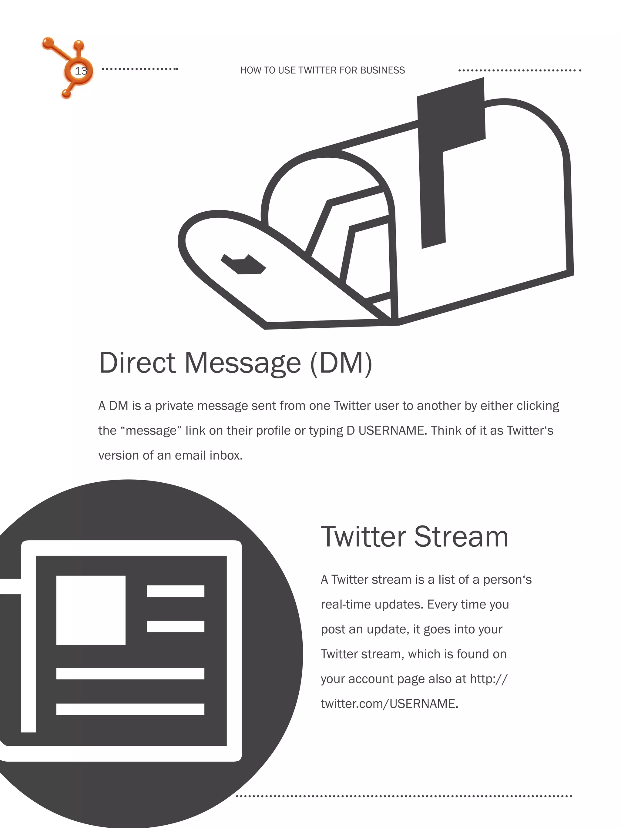 
     13                            How to use Twitter for business




          Direct Message (DM)
          A DM is a private message sent from one Twitter user to another by either clicking
          the “message” link on their profile or typing D USERNAME. Think of it as Twitter‘s
          version of an email inbox.




                                                  Twitter Stream




N
                                                  A Twitter stream is a list of a person‘s
                                                  real-time updates. Every time you
                                                  post an update, it goes into your
                                                  Twitter stream, which is found on
                                                  your account page also at http://
                                                  twitter.com/USERNAME.

Share This Ebook!



www.Hubspot.com
 