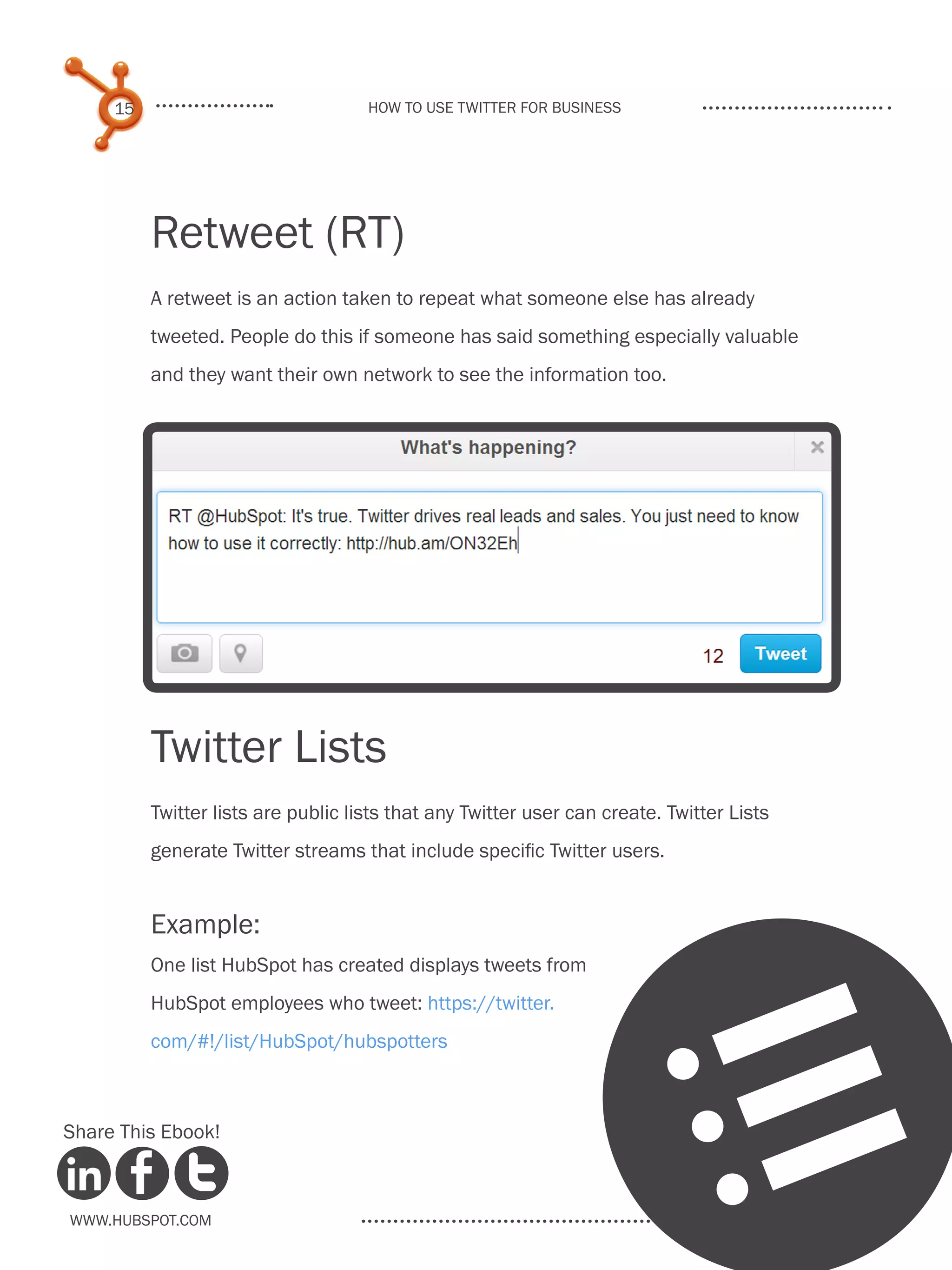 15                              How to use Twitter for business




          Retweet (RT)
          A retweet is an action taken to repeat what someone else has already
          tweeted. People do this if someone has said something especially valuable
          and they want their own network to see the information too.




                                           
          Twitter Lists
          Twitter lists are public lists that any Twitter user can create. Twitter Lists
          generate Twitter streams that include specific Twitter users.


          Example:
          One list HubSpot has created displays tweets from
          HubSpot employees who tweet: https://twitter.
          com/#!/list/HubSpot/hubspotters



Share This Ebook!



www.Hubspot.com
                                                                                l
 