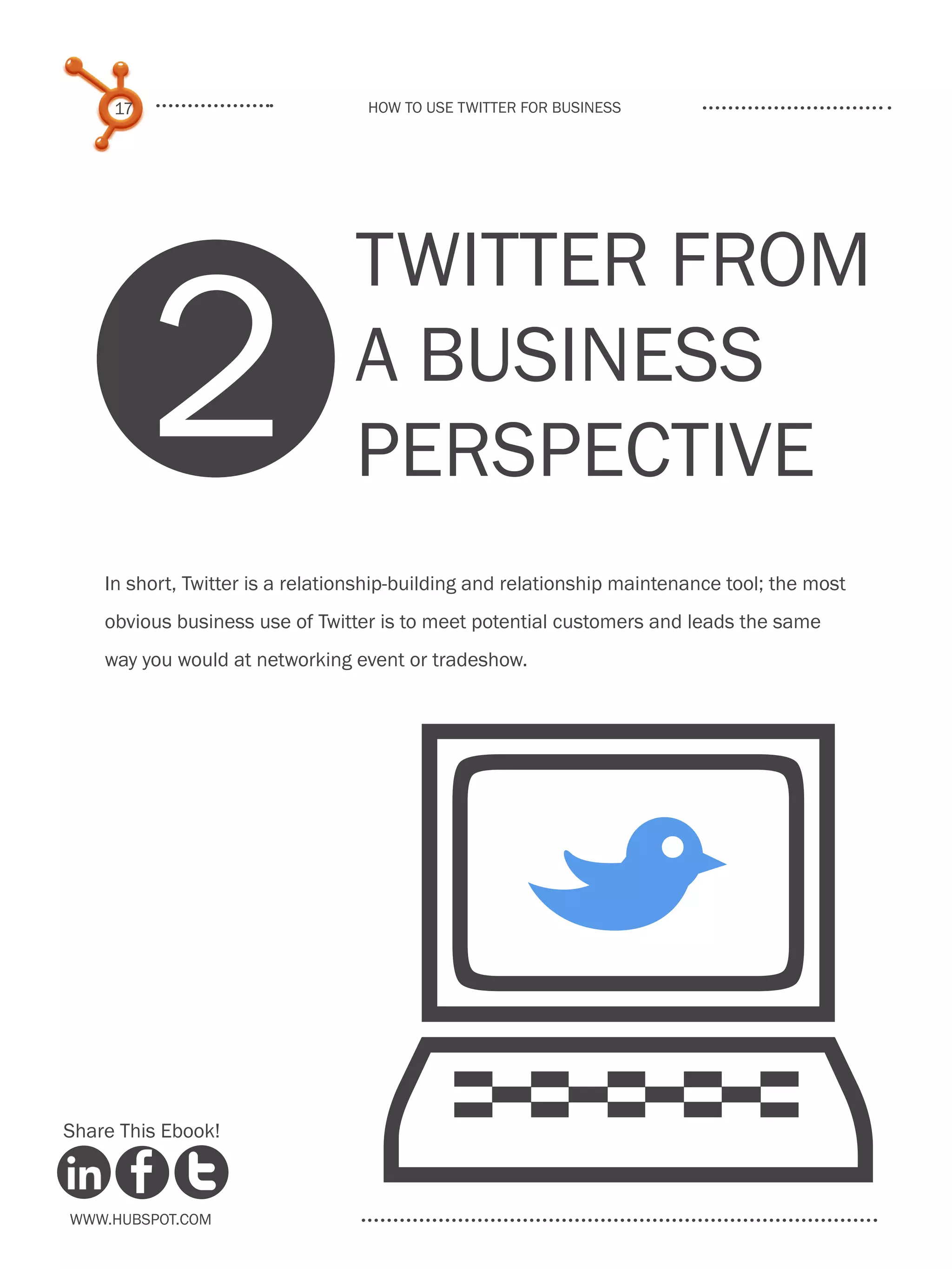 17                            How to use Twitter for business




          2
                                 TWITTER FROM
                                 A BUSINESS
                                 PERSPECTIVE
    In short, Twitter is a relationship-building and relationship maintenance tool; the most
    obvious business use of Twitter is to meet potential customers and leads the same




                              
    way you would at networking event or tradeshow.




                                                      B
Share This Ebook!



www.Hubspot.com
 