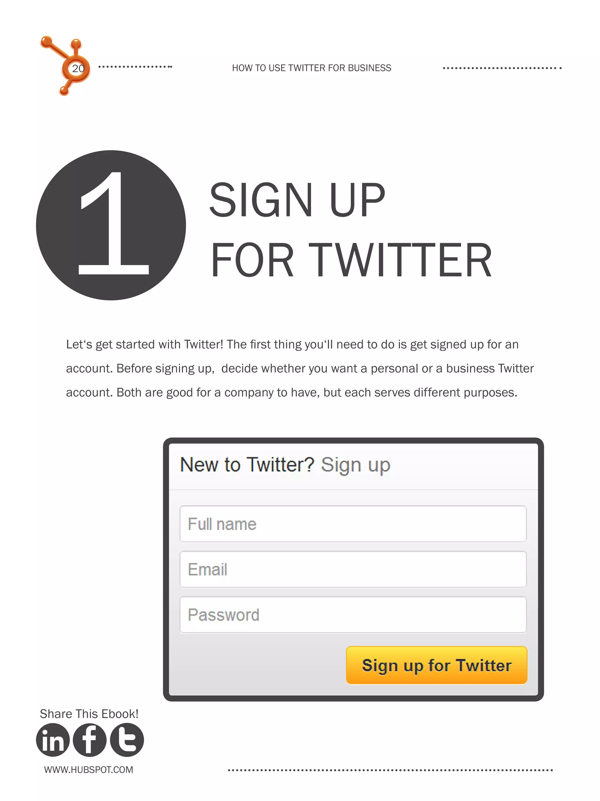 20                             How to use Twitter for business




    1                           SIGN UP
                                FOR TWITTER
    Let‘s get started with Twitter! The first thing you‘ll need to do is get signed up for an
    account. Before signing up, decide whether you want a personal or a business Twitter
    account. Both are good for a company to have, but each serves different purposes.




Share This Ebook!



www.Hubspot.com
 