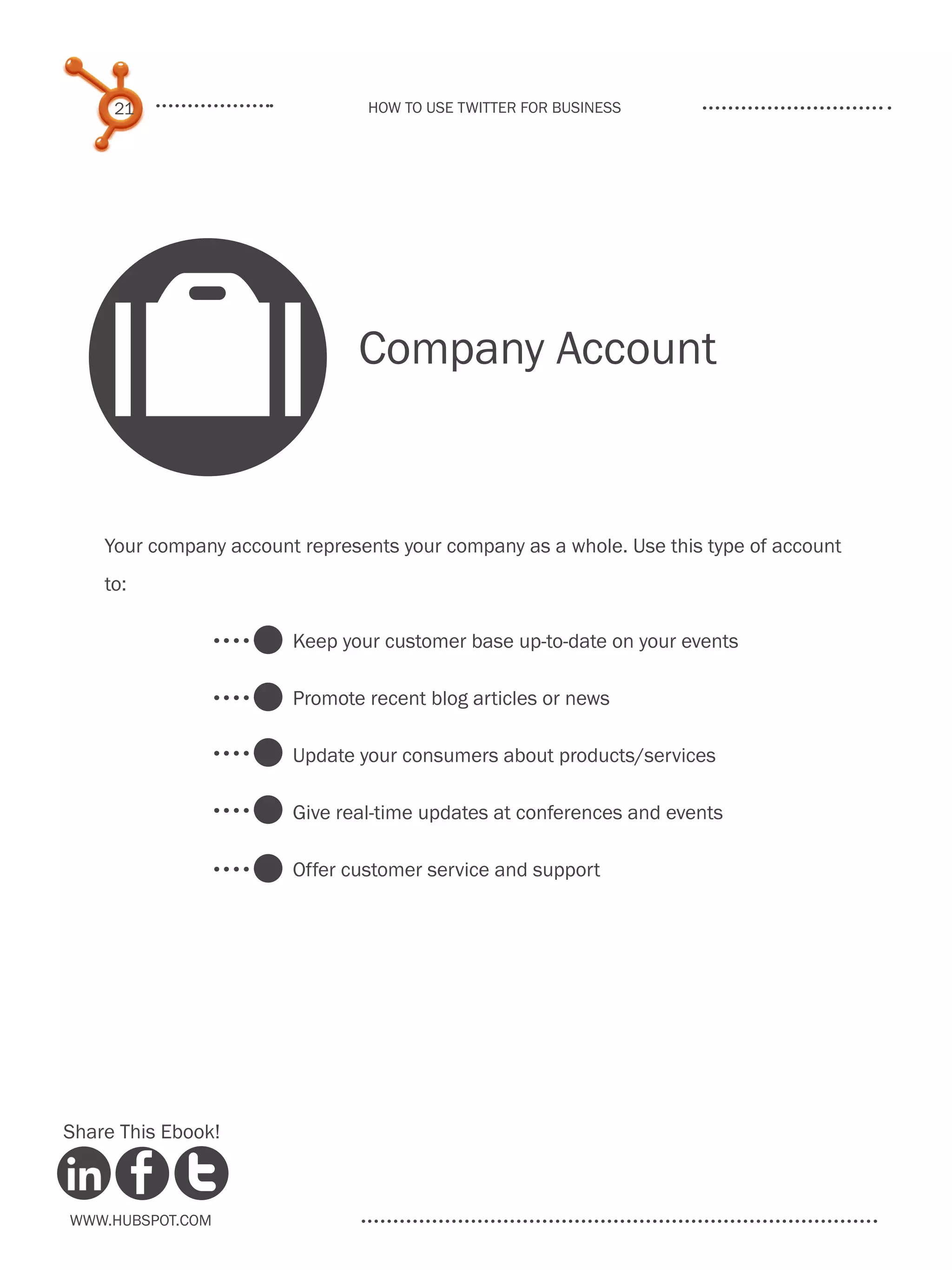 21                         How to use Twitter for business




    O                          Company Account


    Your company account represents your company as a whole. Use this type of account
    to:

                        Keep your customer base up-to-date on your events

                        Promote recent blog articles or news

                        Update your consumers about products/services

                        Give real-time updates at conferences and events

                        Offer customer service and support




Share This Ebook!



www.Hubspot.com
 
