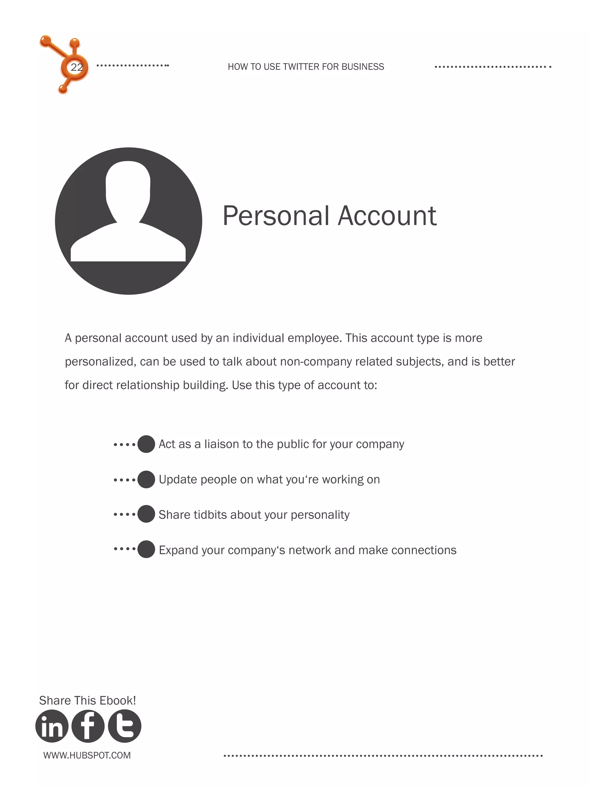 22                             How to use Twitter for business




    U                              Personal Account


    A personal account used by an individual employee. This account type is more
    personalized, can be used to talk about non-company related subjects, and is better
    for direct relationship building. Use this type of account to:



                      Act as a liaison to the public for your company

                      Update people on what you‘re working on

                      Share tidbits about your personality

                      Expand your company‘s network and make connections




Share This Ebook!



www.Hubspot.com
 