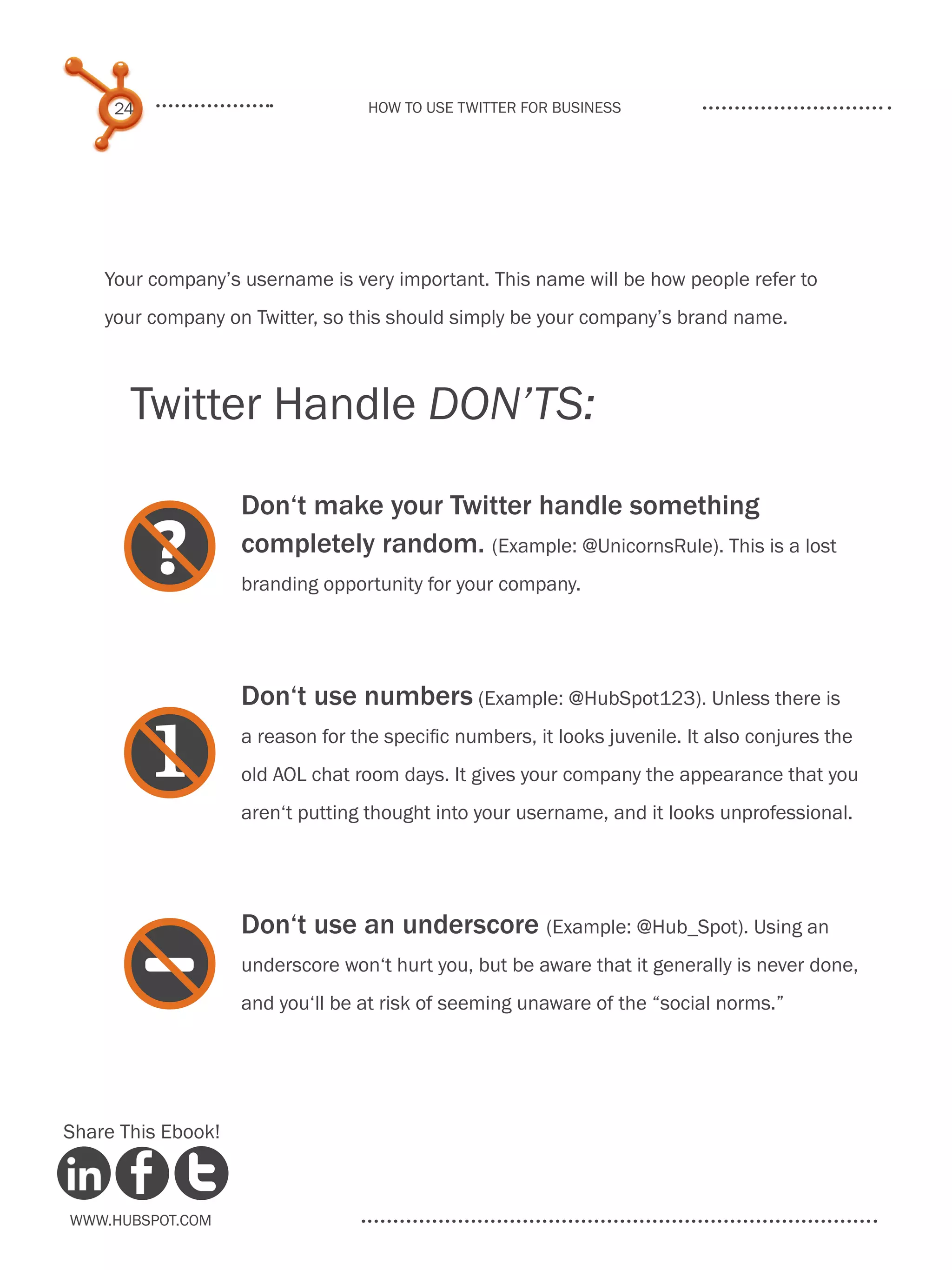 24                            How to use Twitter for business




    Your company’s username is very important. This name will be how people refer to
    your company on Twitter, so this should simply be your company’s brand name.



       Twitter Handle DON’TS:

                    Don‘t make your Twitter handle something

     
     ?              completely random. (Example: @UnicornsRule). This is a lost
                    branding opportunity for your company.




                    Don‘t use numbers (Example: @HubSpot123). Unless there is

     
                   a reason for the specific numbers, it looks juvenile. It also conjures the
                    old AOL chat room days. It gives your company the appearance that you
                    aren‘t putting thought into your username, and it looks unprofessional.




                    Don‘t use an underscore (Example: @Hub_Spot). Using an

     
     -              underscore won‘t hurt you, but be aware that it generally is never done,
                    and you‘ll be at risk of seeming unaware of the “social norms.”




Share This Ebook!



www.Hubspot.com
 