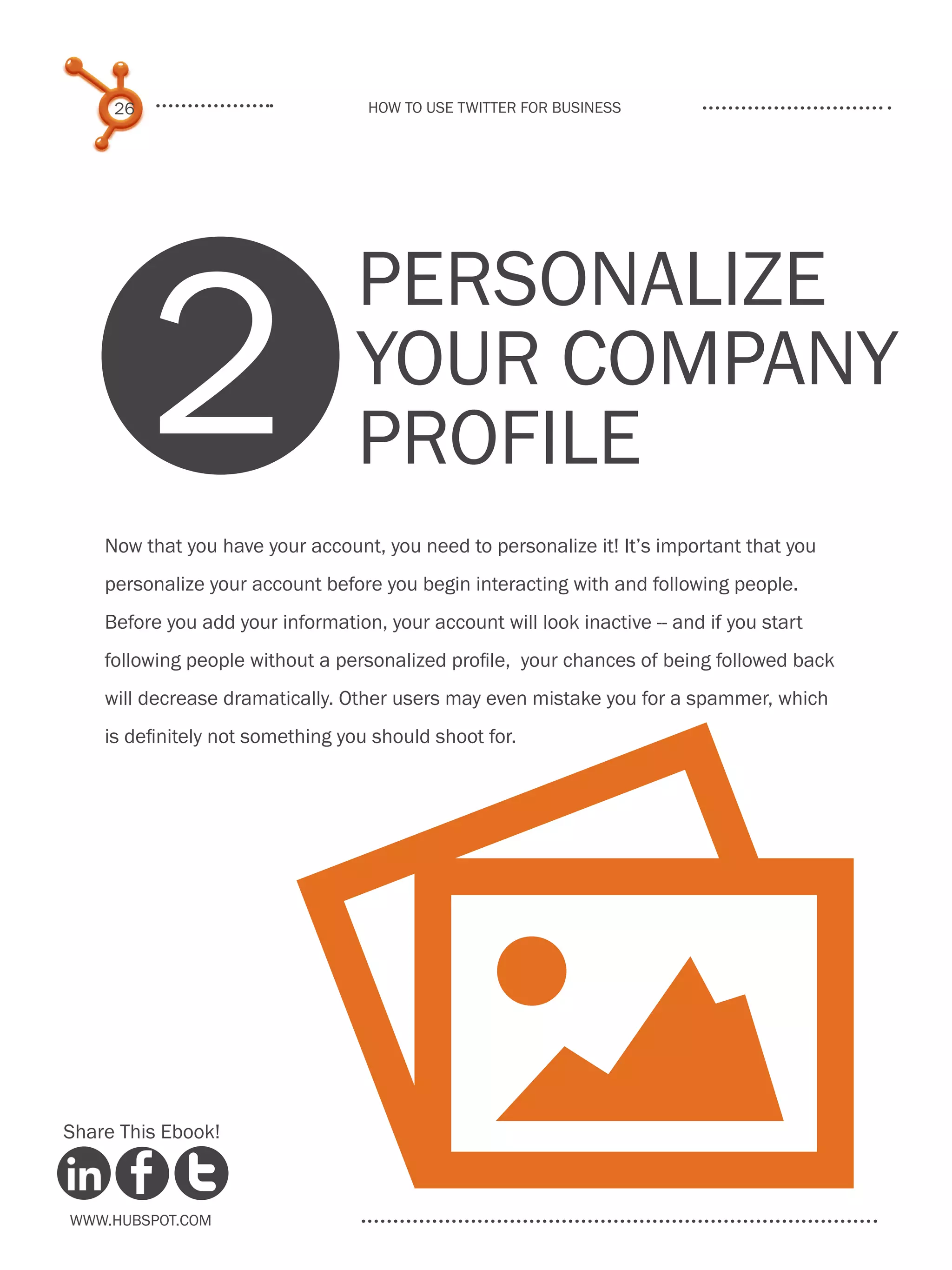 26                            How to use Twitter for business




          2
                                  Personalize
                                  Your Company
                                  Profile
    Now that you have your account, you need to personalize it! It’s important that you
    personalize your account before you begin interacting with and following people.
    Before you add your information, your account will look inactive -- and if you start
    following people without a personalized profile, your chances of being followed back
    will decrease dramatically. Other users may even mistake you for a spammer, which




                         P
    is definitely not something you should shoot for.




Share This Ebook!



www.Hubspot.com
 