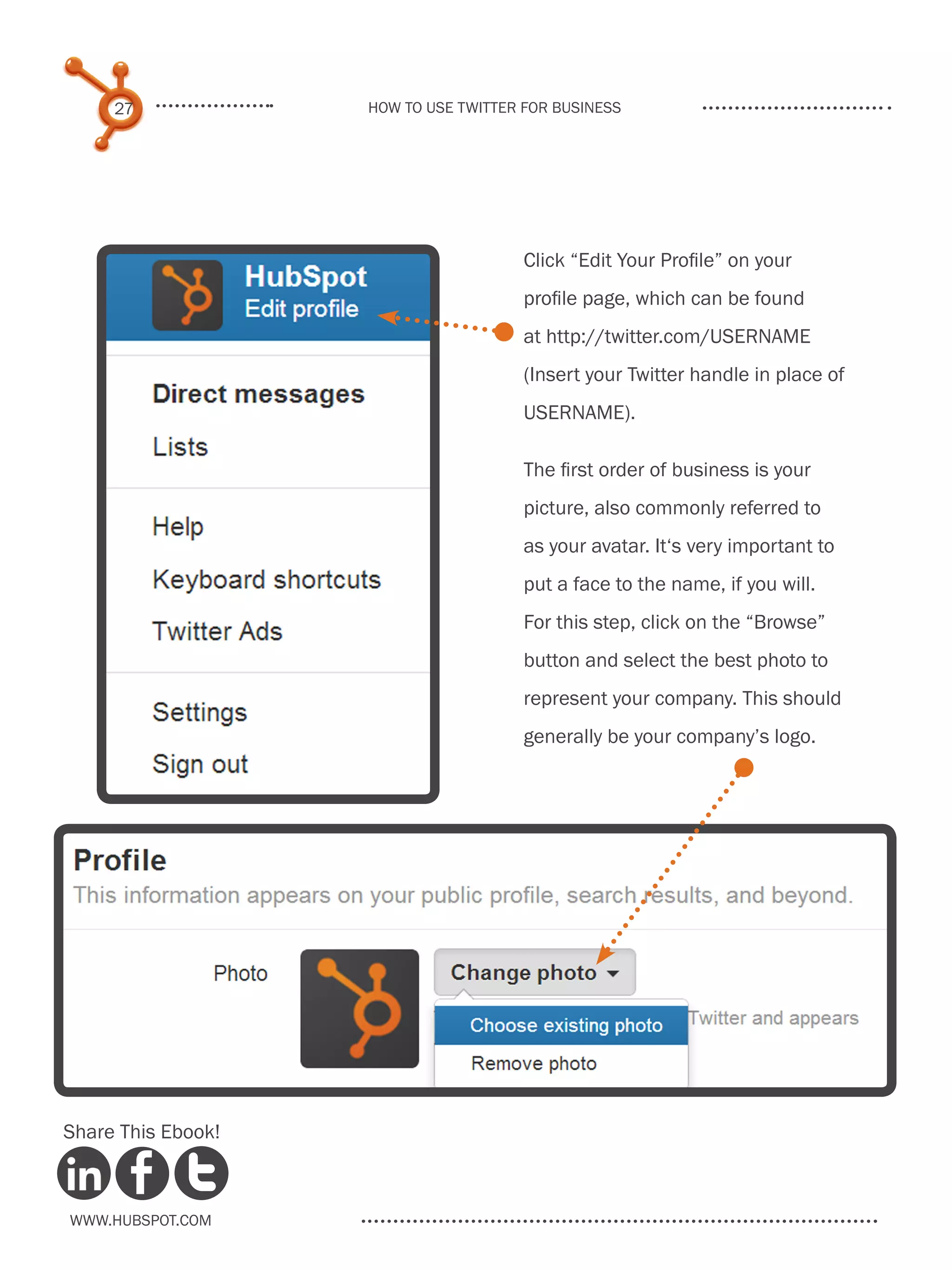 27             How to use Twitter for business




                                       Click “Edit Your Profile” on your
                                       profile page, which can be found
                                       at http://twitter.com/USERNAME
                                       (Insert your Twitter handle in place of
                                       USERNAME).

                                       The first order of business is your
                                       picture, also commonly referred to
                                       as your avatar. It‘s very important to
                                       put a face to the name, if you will.
                                       For this step, click on the “Browse”
                                       button and select the best photo to
                                       represent your company. This should
                                       generally be your company’s logo.




Share This Ebook!



www.Hubspot.com
 