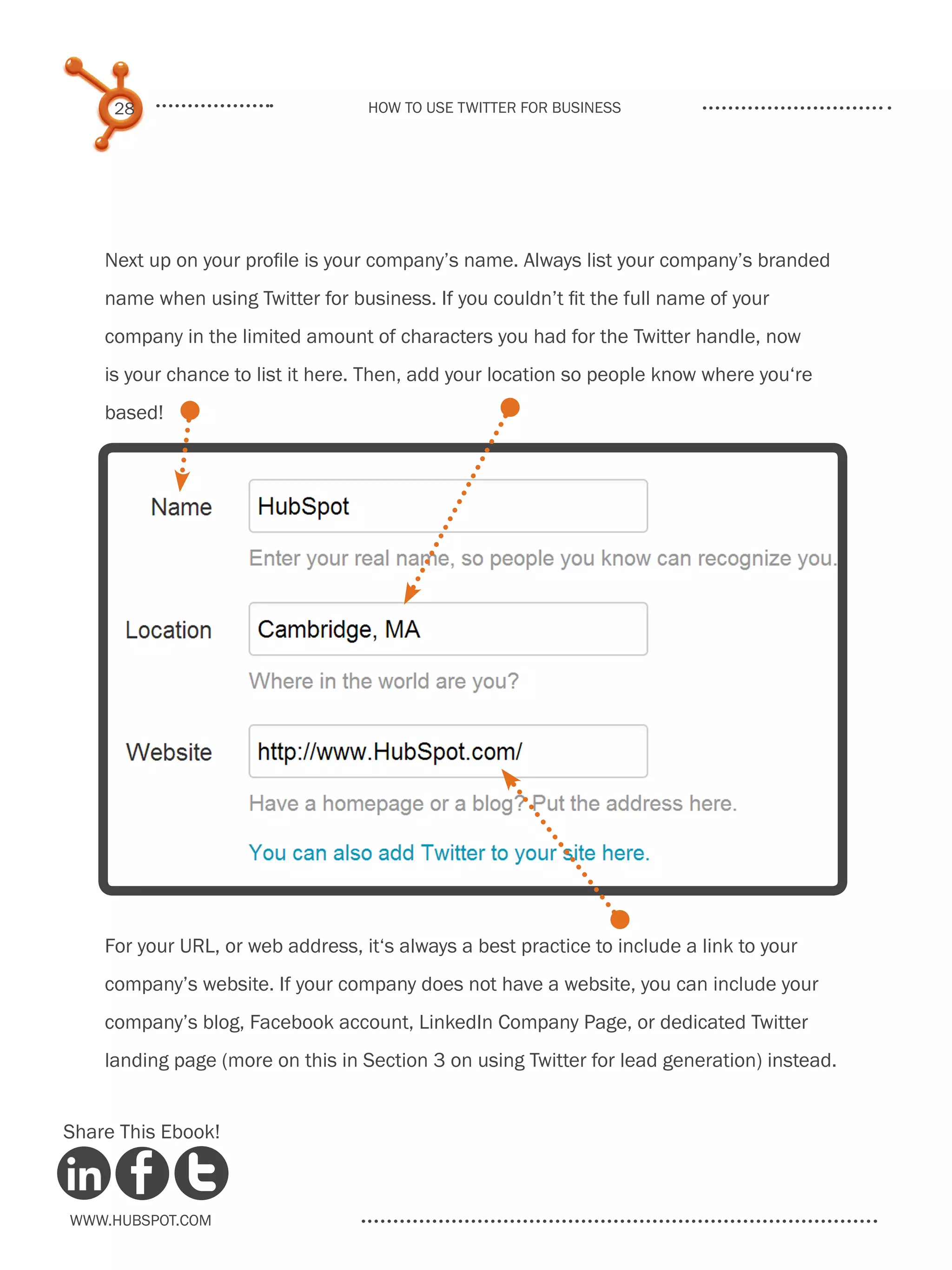 28                            How to use Twitter for business




    Next up on your profile is your company’s name. Always list your company’s branded
    name when using Twitter for business. If you couldn’t fit the full name of your
    company in the limited amount of characters you had for the Twitter handle, now
    is your chance to list it here. Then, add your location so people know where you‘re
    based!




    For your URL, or web address, it‘s always a best practice to include a link to your
    company’s website. If your company does not have a website, you can include your
    company’s blog, Facebook account, LinkedIn Company Page, or dedicated Twitter
    landing page (more on this in Section 3 on using Twitter for lead generation) instead.


Share This Ebook!



www.Hubspot.com
 