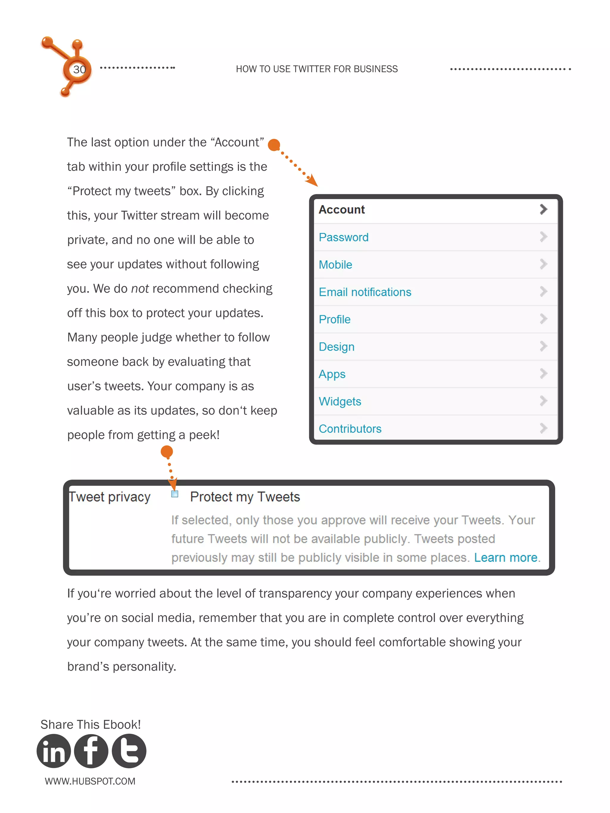 30                             How to use Twitter for business




    The last option under the “Account”
    tab within your profile settings is the
    “Protect my tweets” box. By clicking
    this, your Twitter stream will become
    private, and no one will be able to
    see your updates without following
    you. We do not recommend checking
    off this box to protect your updates.
    Many people judge whether to follow
    someone back by evaluating that
    user’s tweets. Your company is as
    valuable as its updates, so don‘t keep
    people from getting a peek!




    If you‘re worried about the level of transparency your company experiences when
    you’re on social media, remember that you are in complete control over everything
    your company tweets. At the same time, you should feel comfortable showing your
    brand’s personality.



Share This Ebook!



www.Hubspot.com
 