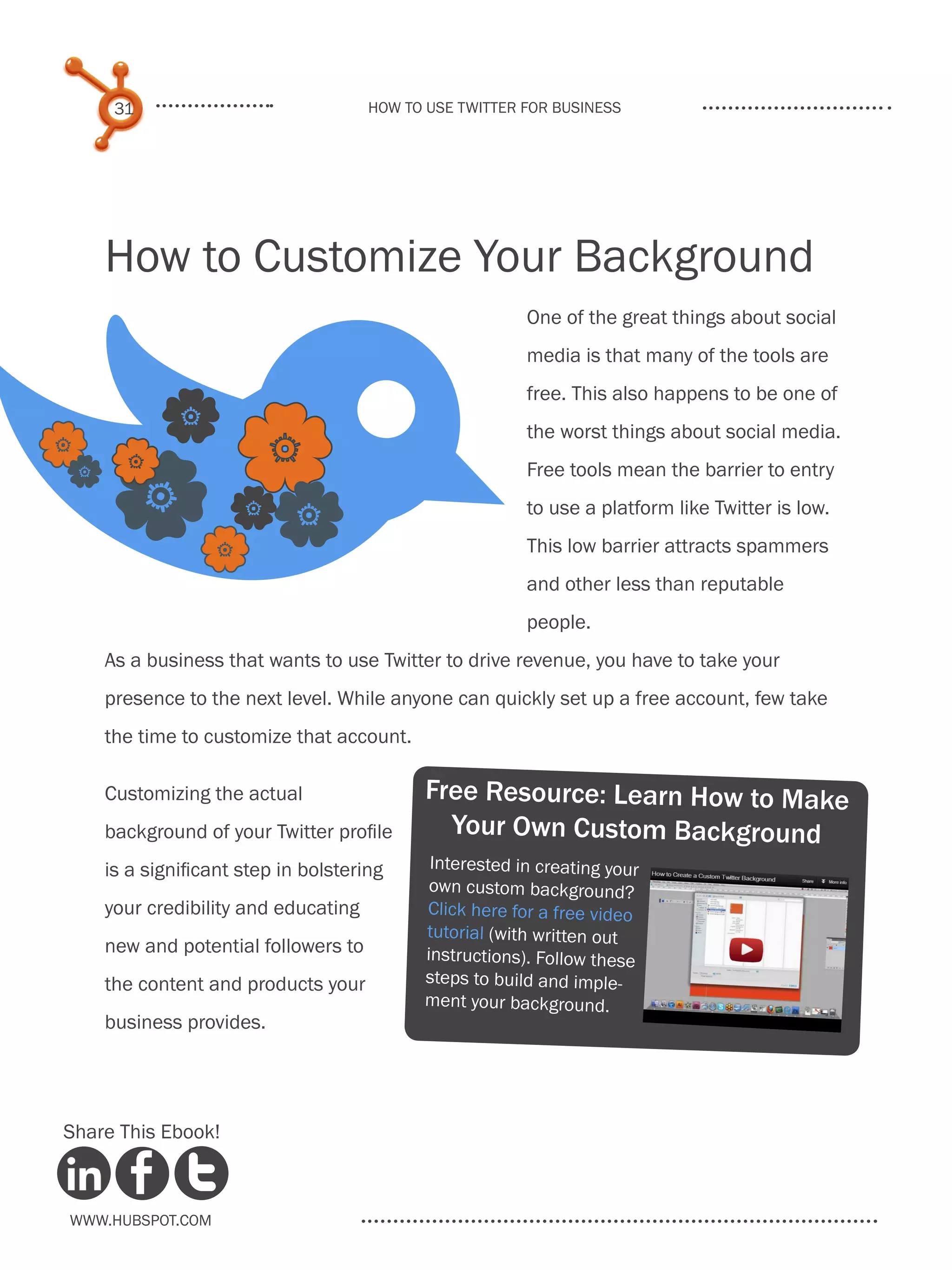 B
     31                              How to use Twitter for business




    How to Customize Your Background
                                                        One of the great things about social
                                                        media is that many of the tools are




 
                                                        free. This also happens to be one of



   
   
                                                        the worst things about social media.
                                                        Free tools mean the barrier to entry
                                                        to use a platform like Twitter is low.

                                                       This low barrier attracts spammers
                                                        and other less than reputable
                                                        people.
    As a business that wants to use Twitter to drive revenue, you have to take your
    presence to the next level. While anyone can quickly set up a free account, few take
    the time to customize that account.

    Customizing the actual                 Free Resource: Learn How to Make
    background of your Twitter profile       Your Own Custom Background
    is a significant step in bolstering     Interested in creating your
                                            own custom background?
    your credibility and educating         Click here for a free video
                                           tutorial (with written out
    new and potential followers to         instructions). Follow these
    the content and products your          steps to build and imple-
                                           ment your background.
    business provides.




Share This Ebook!



www.Hubspot.com
 