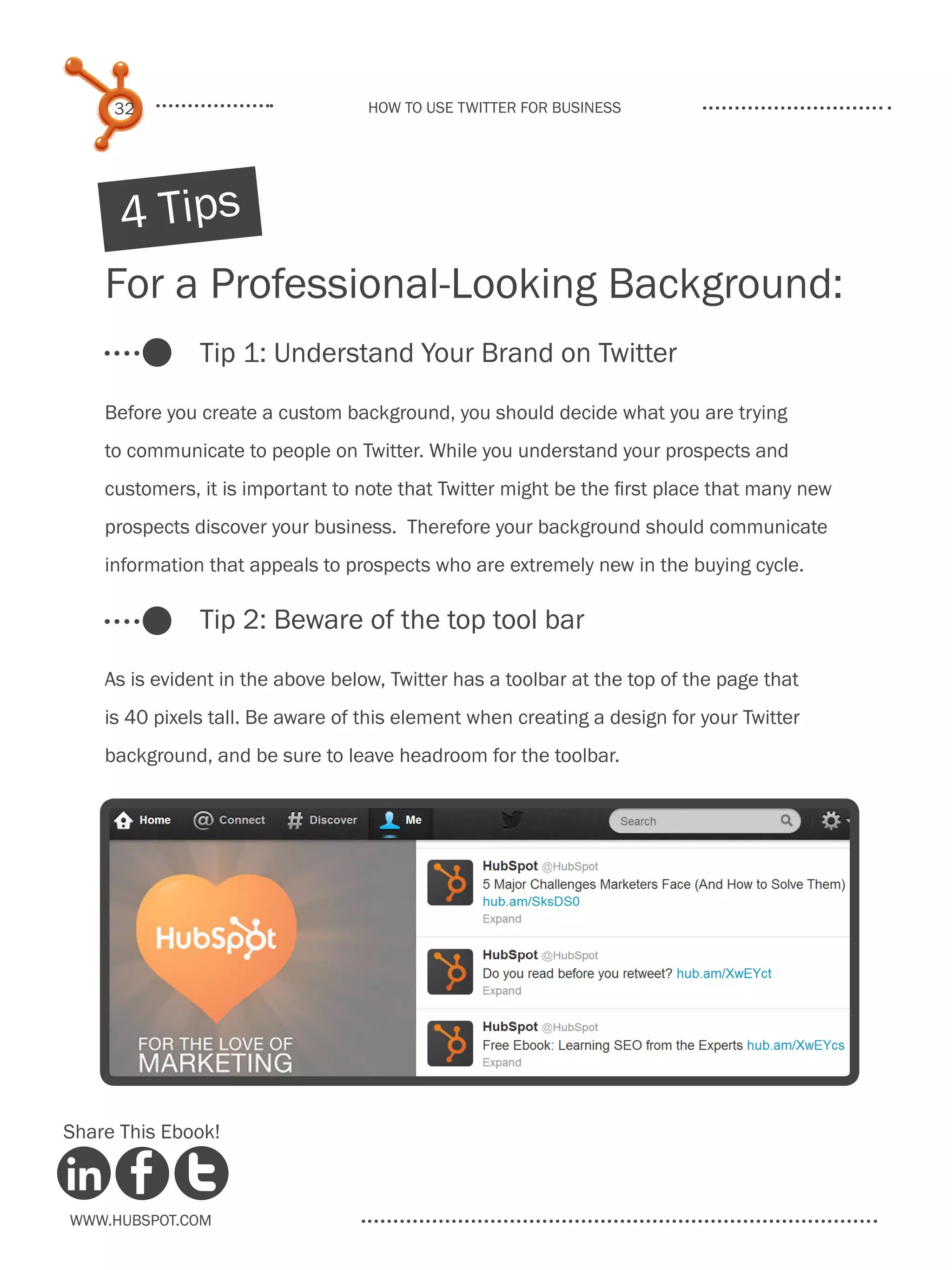 32                            How to use Twitter for business




      4 Tips
    For a Professional-Looking Background:
               Tip 1: Understand Your Brand on Twitter

    Before you create a custom background, you should decide what you are trying
    to communicate to people on Twitter. While you understand your prospects and
    customers, it is important to note that Twitter might be the first place that many new
    prospects discover your business. Therefore your background should communicate
    information that appeals to prospects who are extremely new in the buying cycle.

               Tip 2: Beware of the top tool bar

    As is evident in the above below, Twitter has a toolbar at the top of the page that
    is 40 pixels tall. Be aware of this element when creating a design for your Twitter
    background, and be sure to leave headroom for the toolbar.




Share This Ebook!



www.Hubspot.com
 