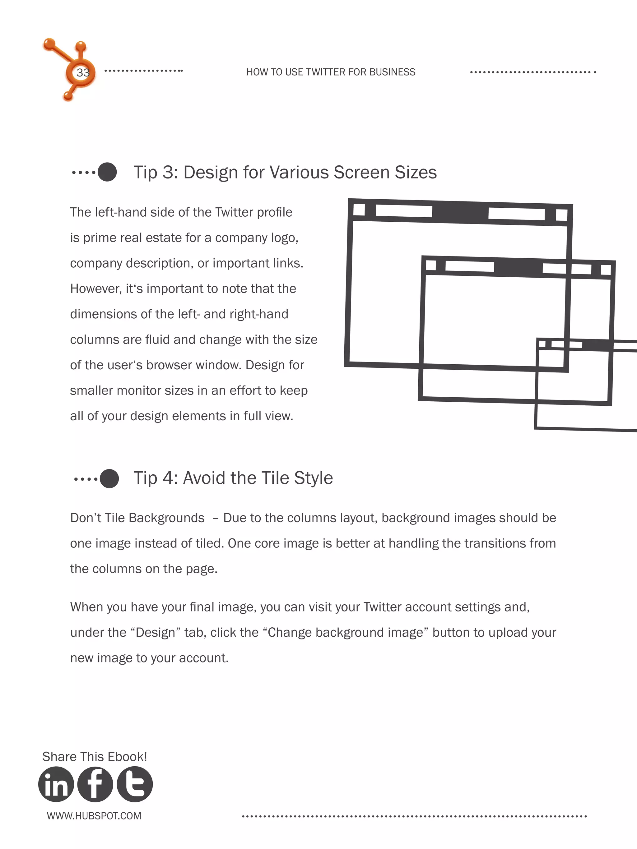 33                             How to use Twitter for business




               Tip 3: Design for Various Screen Sizes




                                                  4
    The left-hand side of the Twitter profile
    is prime real estate for a company logo,




                                                  4
    company description, or important links.
    However, it‘s important to note that the
    dimensions of the left- and right-hand




                                                   4
    columns are fluid and change with the size
    of the user‘s browser window. Design for
    smaller monitor sizes in an effort to keep
    all of your design elements in full view.



               Tip 4: Avoid the Tile Style

    Don’t Tile Backgrounds – Due to the columns layout, background images should be
    one image instead of tiled. One core image is better at handling the transitions from
    the columns on the page.

    When you have your final image, you can visit your Twitter account settings and,
    under the “Design” tab, click the “Change background image” button to upload your
    new image to your account.




Share This Ebook!



www.Hubspot.com
 
