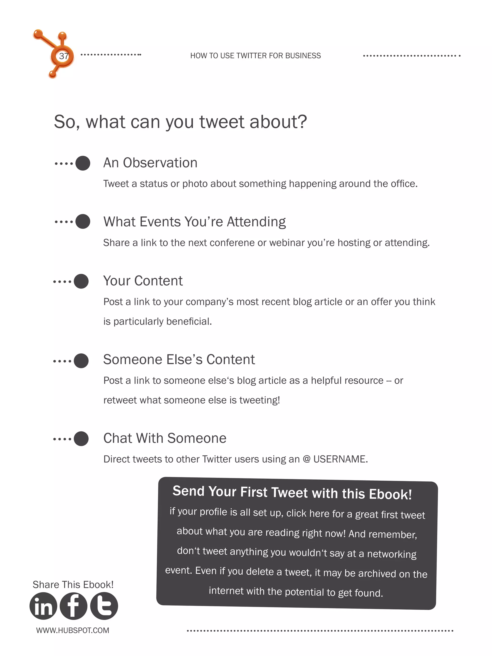 37                            How to use Twitter for business




    So, what can you tweet about?

              An Observation
              Tweet a status or photo about something happening around the office.


              What Events You’re Attending
              Share a link to the next conferene or webinar you’re hosting or attending.


              Your Content
              Post a link to your company’s most recent blog article or an offer you think
              is particularly beneficial.


              Someone Else’s Content
              Post a link to someone else‘s blog article as a helpful resource -- or
              retweet what someone else is tweeting!


              Chat With Someone
              Direct tweets to other Twitter users using an @ USERNAME.


                               Send Your First Tweet with this Ebook!
                              if your profile is all set up, click here for a great first tweet
                                about what you are reading right now! And remember,
                                don‘t tweet anything you wouldn‘t say at a networking
                             event. Even if you delete a tweet, it may be archived on the
Share This Ebook!
                                        internet with the potential to get found.


www.Hubspot.com
 