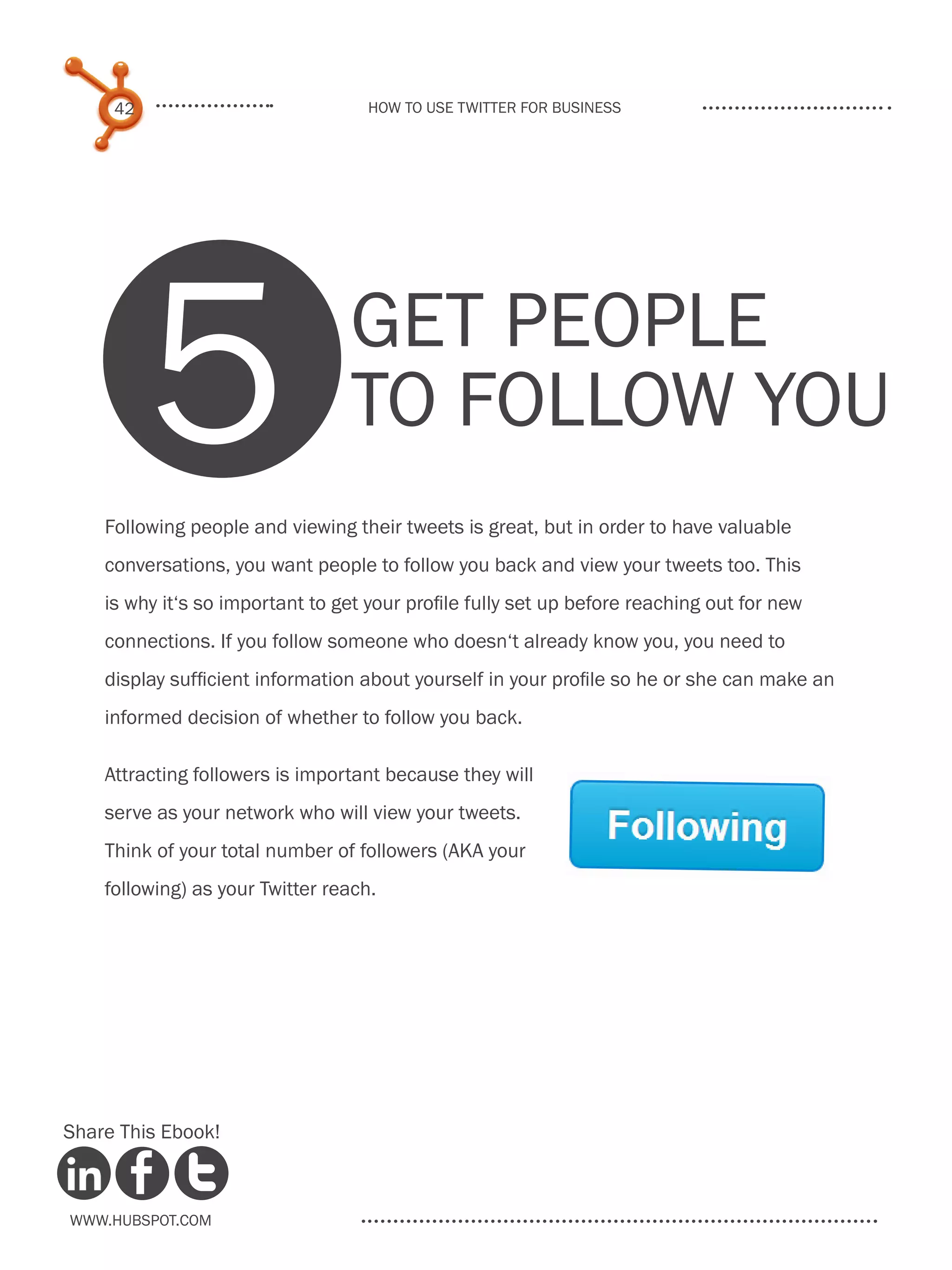 42                             How to use Twitter for business




          5                      Get people
                                 to follow you
    Following people and viewing their tweets is great, but in order to have valuable
    conversations, you want people to follow you back and view your tweets too. This
    is why it‘s so important to get your profile fully set up before reaching out for new
    connections. If you follow someone who doesn‘t already know you, you need to
    display sufficient information about yourself in your profile so he or she can make an
    informed decision of whether to follow you back.

    Attracting followers is important because they will
    serve as your network who will view your tweets.
    Think of your total number of followers (AKA your
    following) as your Twitter reach.




Share This Ebook!



www.Hubspot.com
 