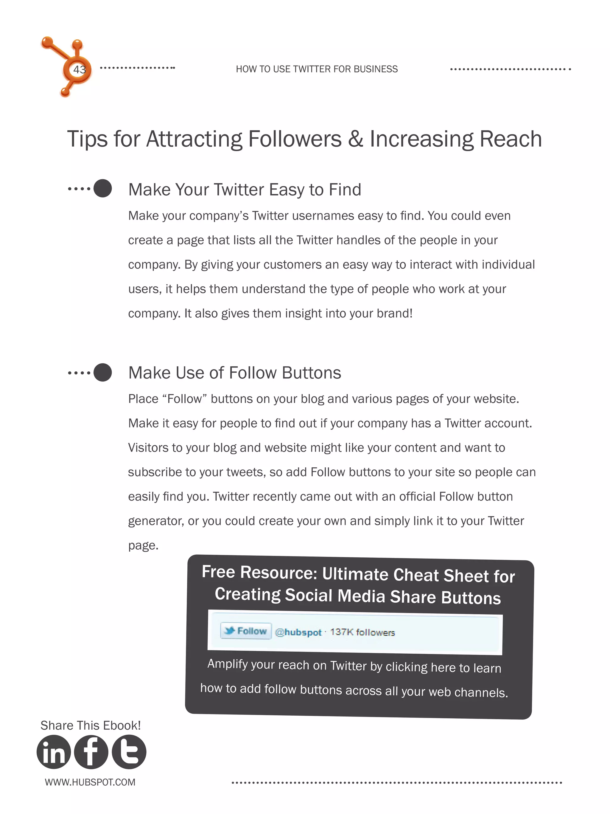 43                           How to use Twitter for business




    Tips for Attracting Followers & Increasing Reach

              Make Your Twitter Easy to Find
              Make your company’s Twitter usernames easy to find. You could even
              create a page that lists all the Twitter handles of the people in your
              company. By giving your customers an easy way to interact with individual
              users, it helps them understand the type of people who work at your
              company. It also gives them insight into your brand!



              Make Use of Follow Buttons
              Place “Follow” buttons on your blog and various pages of your website.
              Make it easy for people to find out if your company has a Twitter account.
              Visitors to your blog and website might like your content and want to
              subscribe to your tweets, so add Follow buttons to your site so people can
              easily find you. Twitter recently came out with an official Follow button
              generator, or you could create your own and simply link it to your Twitter
              page.

                           Free Resource: Ultimate Cheat Sheet for
                             Creating Social Media Share Buttons


                             Amplify your reach on Twitter by clicking here to learn
                           how to add follow buttons across all your web channels.

Share This Ebook!



www.Hubspot.com
 