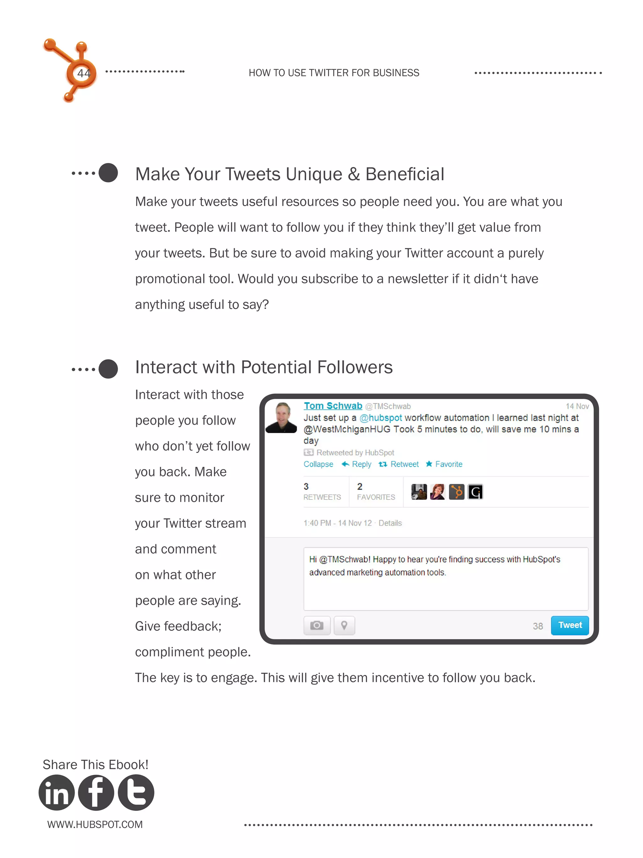 44                             How to use Twitter for business




              Make Your Tweets Unique & Beneficial
              Make your tweets useful resources so people need you. You are what you
              tweet. People will want to follow you if they think they’ll get value from
              your tweets. But be sure to avoid making your Twitter account a purely
              promotional tool. Would you subscribe to a newsletter if it didn‘t have
              anything useful to say?



              Interact with Potential Followers
              Interact with those
              people you follow
              who don’t yet follow
              you back. Make
              sure to monitor
              your Twitter stream
              and comment
              on what other
              people are saying.
              Give feedback;
              compliment people.
              The key is to engage. This will give them incentive to follow you back.




Share This Ebook!



www.Hubspot.com
 