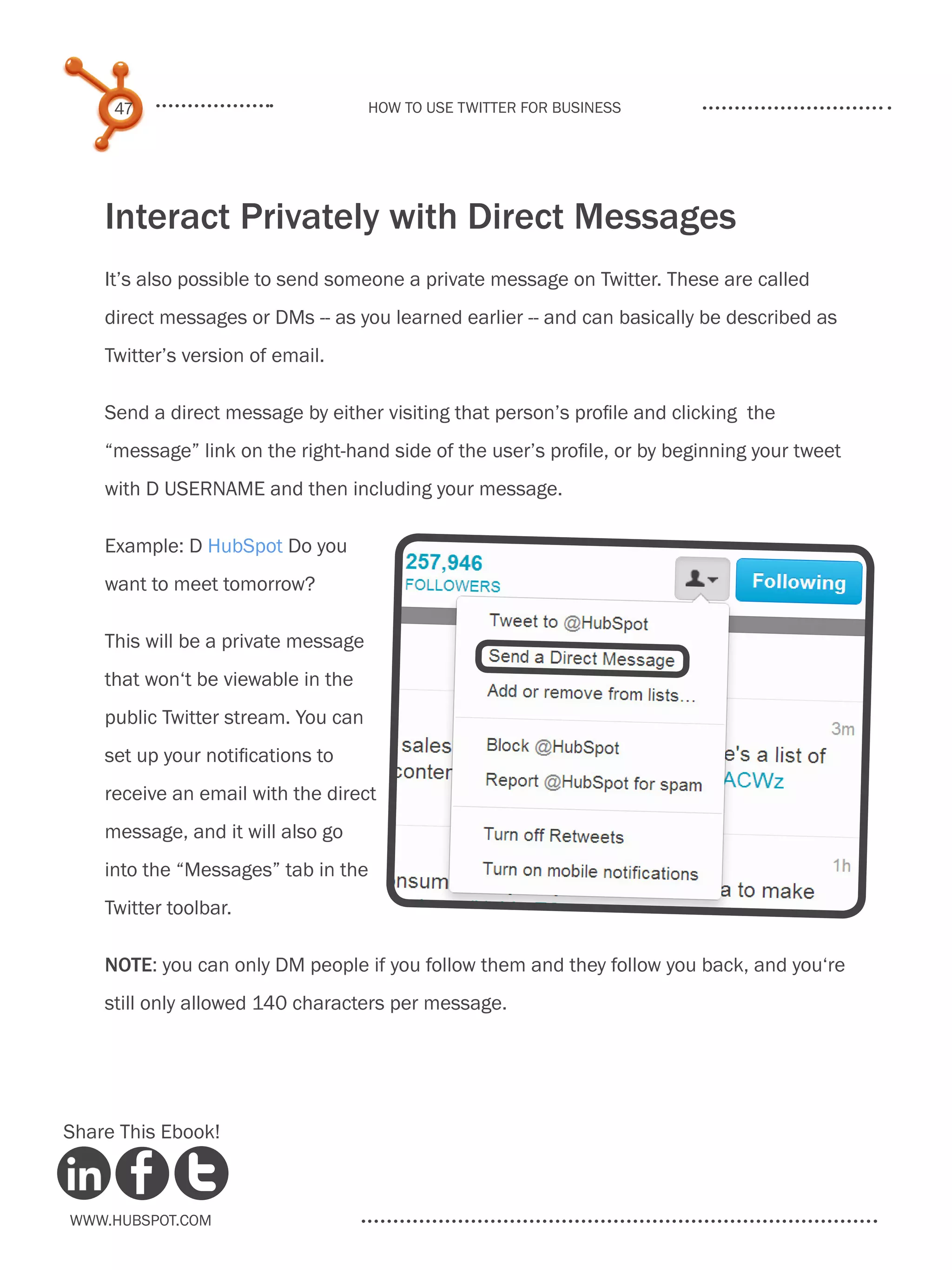 47                              How to use Twitter for business




    Interact Privately with Direct Messages
    It’s also possible to send someone a private message on Twitter. These are called
    direct messages or DMs -- as you learned earlier -- and can basically be described as
    Twitter’s version of email.

    Send a direct message by either visiting that person’s profile and clicking the
    “message” link on the right-hand side of the user’s profile, or by beginning your tweet
    with D USERNAME and then including your message.

    Example: D HubSpot Do you
    want to meet tomorrow?

    This will be a private message
    that won‘t be viewable in the
    public Twitter stream. You can
    set up your notifications to
    receive an email with the direct
    message, and it will also go
    into the “Messages” tab in the
    Twitter toolbar.

    NOTE: you can only DM people if you follow them and they follow you back, and you‘re
    still only allowed 140 characters per message.




Share This Ebook!



www.Hubspot.com
 