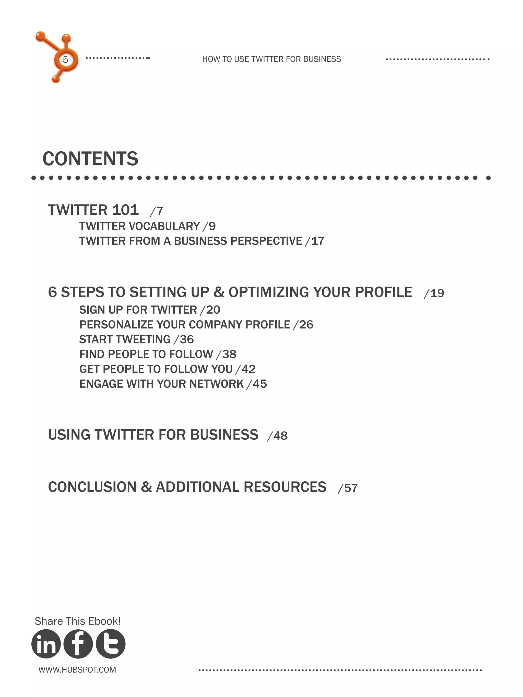 5                      How to use Twitter for business




 COntents

  Twitter 101        /7
  	       TWITTER VOCABULARY /9
  	       TWITTER FROM A BUSINESS PERSPECTIVE /17



  6 Steps to setting up & optimizing your profile                /19
  	  SIGN UP FOR TWITTER /20
  	  PERSONALIZE YOUR COMPANY PROFILE /26
  	  START TWEETING /36
  	FIND PEOPLE TO FOLLOW /38
  	  GET PEOPLE TO FOLLOW YOU /42
  	  ENGAGE WITH YOUR NETWORK /45



  Using Twitter for Business	              /48



  Conclusion & additional resources	                       /57




Share This Ebook!



www.Hubspot.com
 