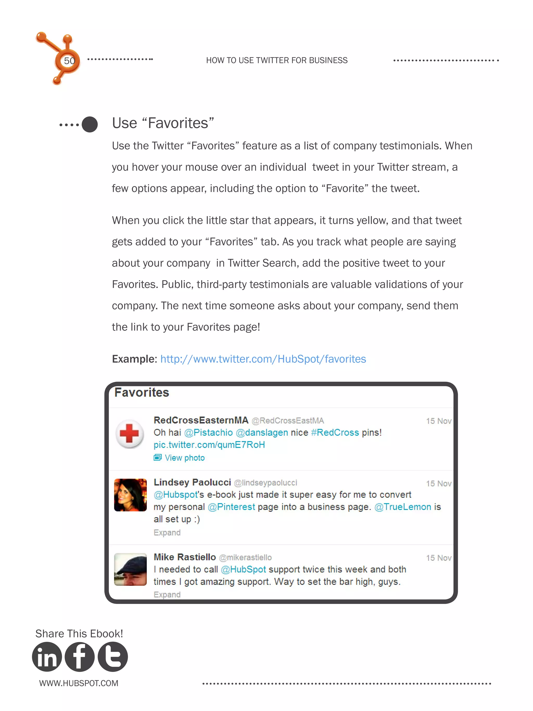 50                           How to use Twitter for business




              Use “Favorites”
              Use the Twitter “Favorites” feature as a list of company testimonials. When
              you hover your mouse over an individual tweet in your Twitter stream, a
              few options appear, including the option to “Favorite” the tweet.

              When you click the little star that appears, it turns yellow, and that tweet
              gets added to your “Favorites” tab. As you track what people are saying
              about your company in Twitter Search, add the positive tweet to your
              Favorites. Public, third-party testimonials are valuable validations of your
              company. The next time someone asks about your company, send them
              the link to your Favorites page!

              Example: http://www.twitter.com/HubSpot/favorites




Share This Ebook!



www.Hubspot.com
 