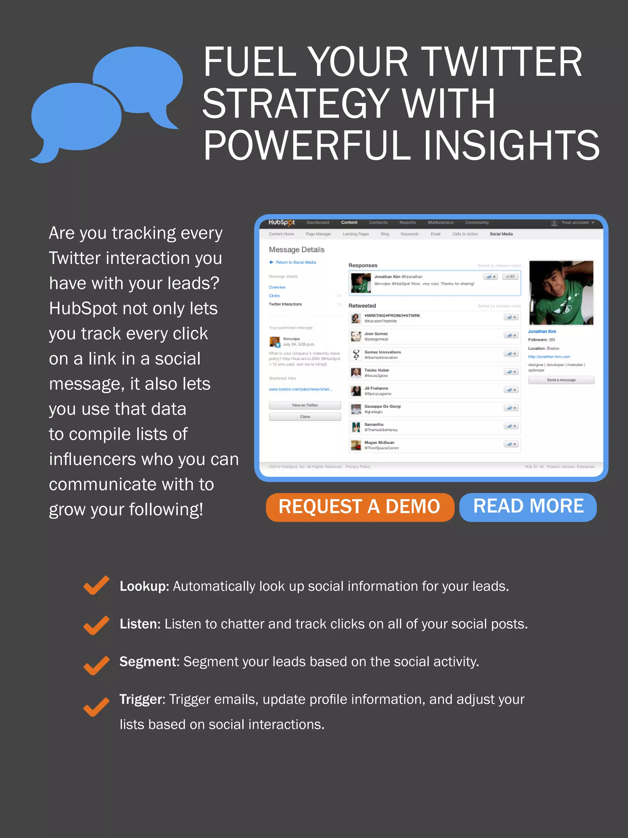 ^
     52                  fuel your twitter
                                How to use Twitter for business



                         strategy with
                         powerful insights
 Are you tracking every
 Twitter interaction you
 have with your leads?
 HubSpot not only lets
 you track every click
 on a link in a social
 message, it also lets
 you use that data
 to compile lists of
 influencers who you can
 communicate with to
 grow your following!                 REQUEST A DEMO                 READ MORE


      3 Lookup: Automatically look up social information for your leads.
      3 Listen: Listen to chatter and track clicks on all of your social posts.
      3 Segment: Segment your leads based on the social activity.
        Trigger: Trigger emails, update profile information, and adjust your
      3 lists based on social interactions.
Share This Ebook!



www.Hubspot.com
 