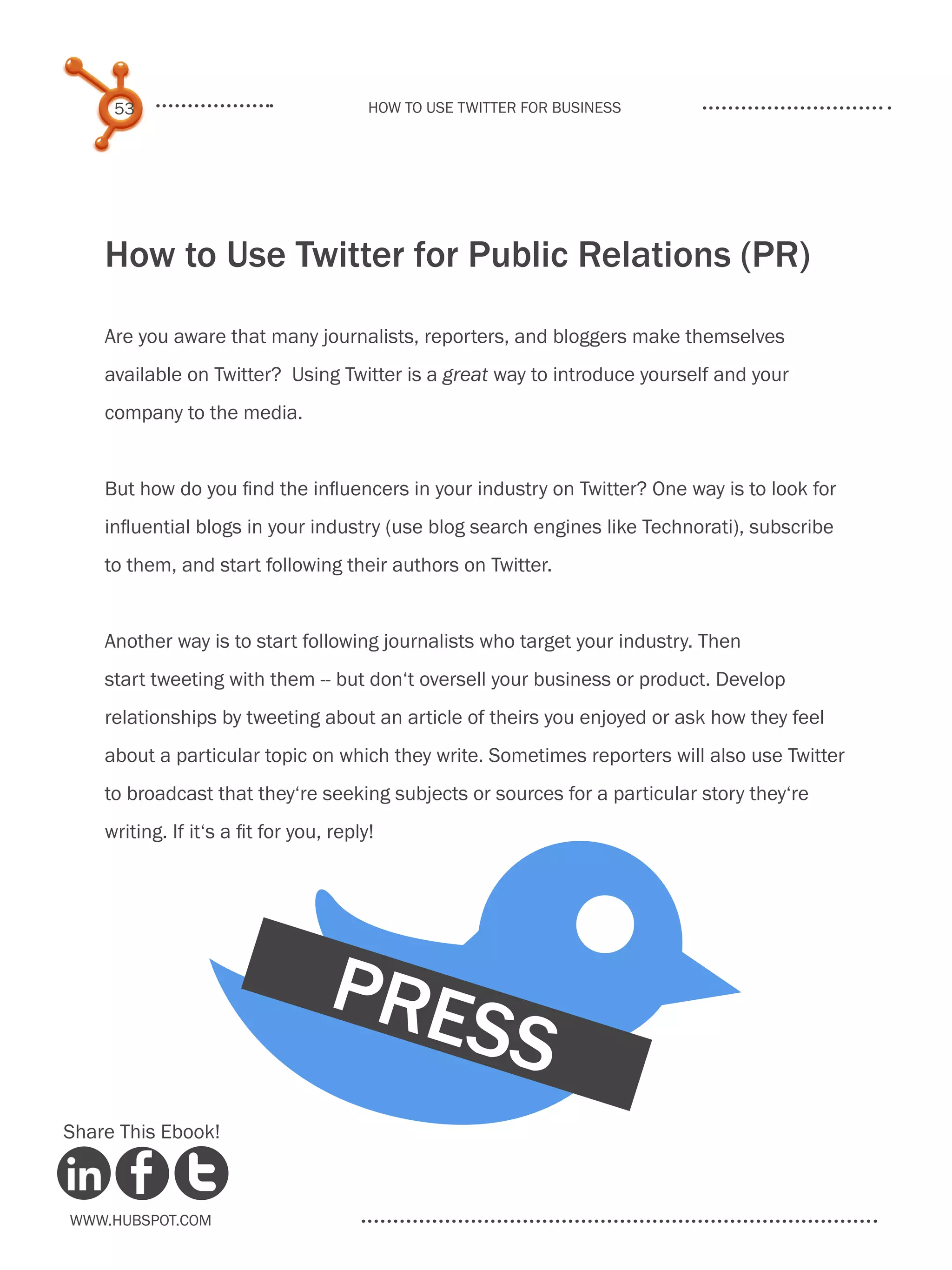 53                                  How to use Twitter for business




    How to Use Twitter for Public Relations (PR)

    Are you aware that many journalists, reporters, and bloggers make themselves
    available on Twitter? Using Twitter is a great way to introduce yourself and your
    company to the media.


    But how do you find the influencers in your industry on Twitter? One way is to look for
    influential blogs in your industry (use blog search engines like Technorati), subscribe
    to them, and start following their authors on Twitter.


    Another way is to start following journalists who target your industry. Then




             B
    start tweeting with them -- but don‘t oversell your business or product. Develop
    relationships by tweeting about an article of theirs you enjoyed or ask how they feel
    about a particular topic on which they write. Sometimes reporters will also use Twitter
    to broadcast that they‘re seeking subjects or sources for a particular story they‘re
    writing. If it‘s a fit for you, reply!




                                   PRE
                                                    SS
Share This Ebook!



www.Hubspot.com
 