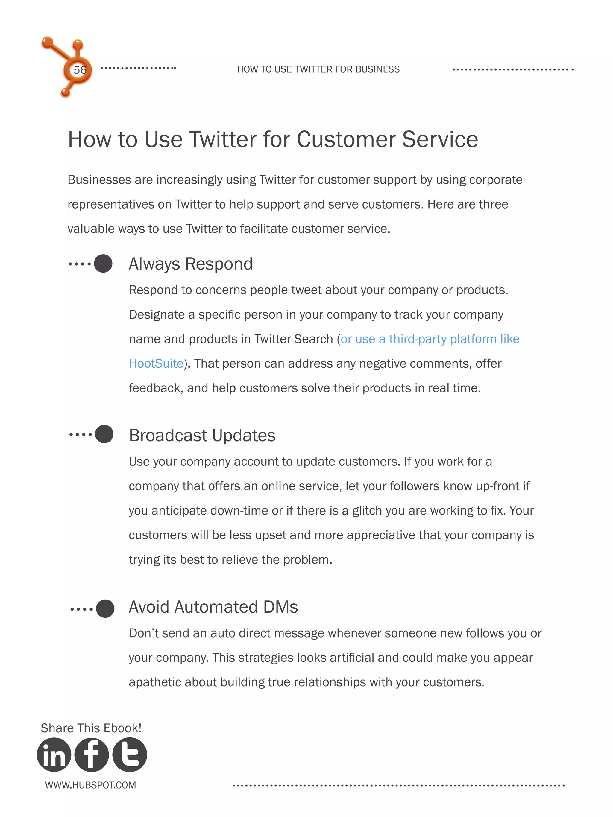 56                            How to use Twitter for business




    How to Use Twitter for Customer Service
    Businesses are increasingly using Twitter for customer support by using corporate
    representatives on Twitter to help support and serve customers. Here are three
    valuable ways to use Twitter to facilitate customer service.

               Always Respond
               Respond to concerns people tweet about your company or products.
               Designate a specific person in your company to track your company
               name and products in Twitter Search (or use a third-party platform like
               HootSuite). That person can address any negative comments, offer
               feedback, and help customers solve their products in real time.


               Broadcast Updates
               Use your company account to update customers. If you work for a
               company that offers an online service, let your followers know up-front if
               you anticipate down-time or if there is a glitch you are working to fix. Your
               customers will be less upset and more appreciative that your company is
               trying its best to relieve the problem.


               Avoid Automated DMs
               Don’t send an auto direct message whenever someone new follows you or
               your company. This strategies looks artificial and could make you appear
               apathetic about building true relationships with your customers.


Share This Ebook!



www.Hubspot.com
 