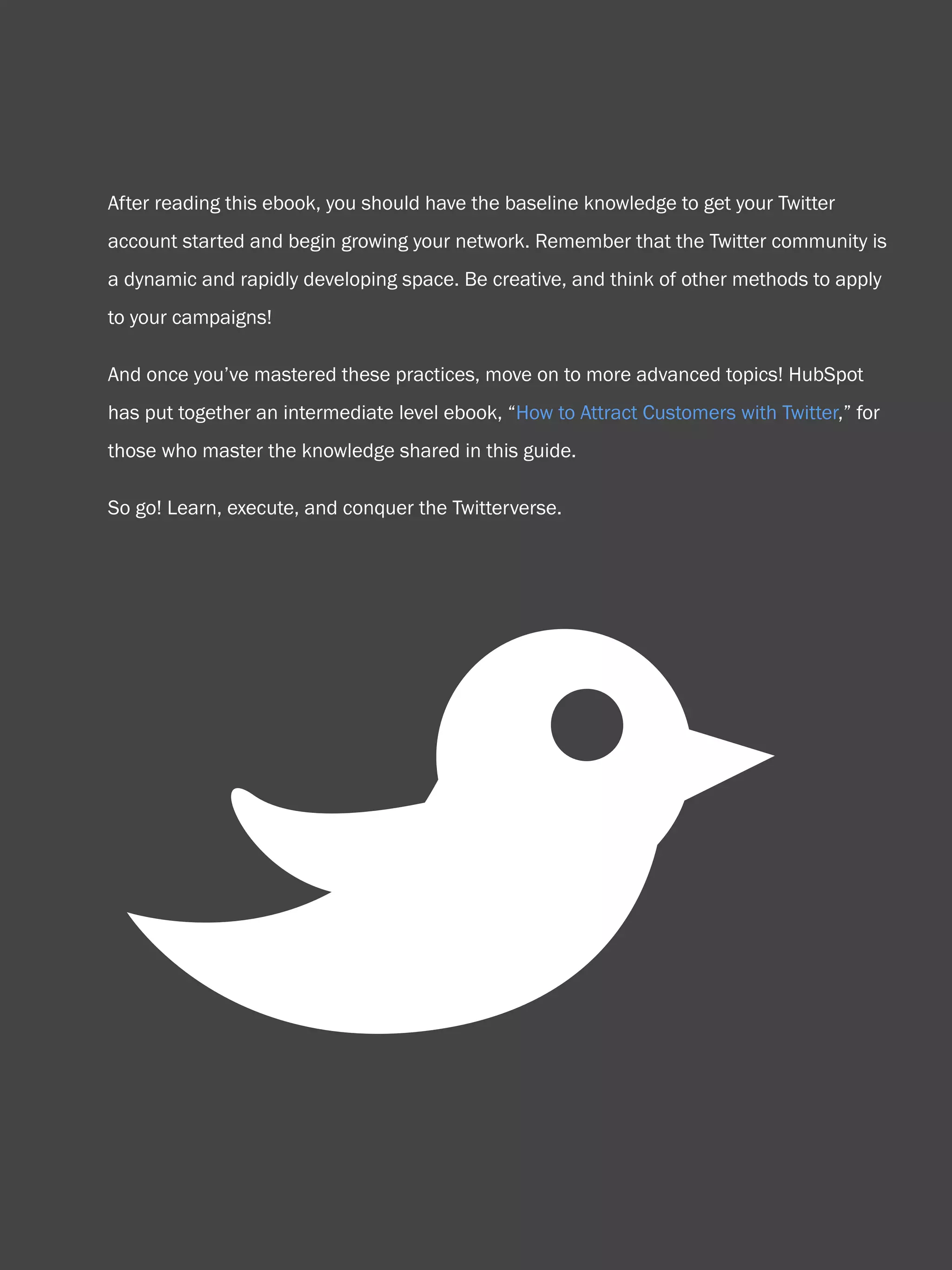 58                           How to use Twitter for business




    After reading this ebook, you should have the baseline knowledge to get your Twitter
    account started and begin growing your network. Remember that the Twitter community is
    a dynamic and rapidly developing space. Be creative, and think of other methods to apply
    to your campaigns!

    And once you’ve mastered these practices, move on to more advanced topics! HubSpot
    has put together an intermediate level ebook, “How to Attract Customers with Twitter,” for
    those who master the knowledge shared in this guide.

    So go! Learn, execute, and conquer the Twitterverse.




          B
Share This Ebook!



www.Hubspot.com
 