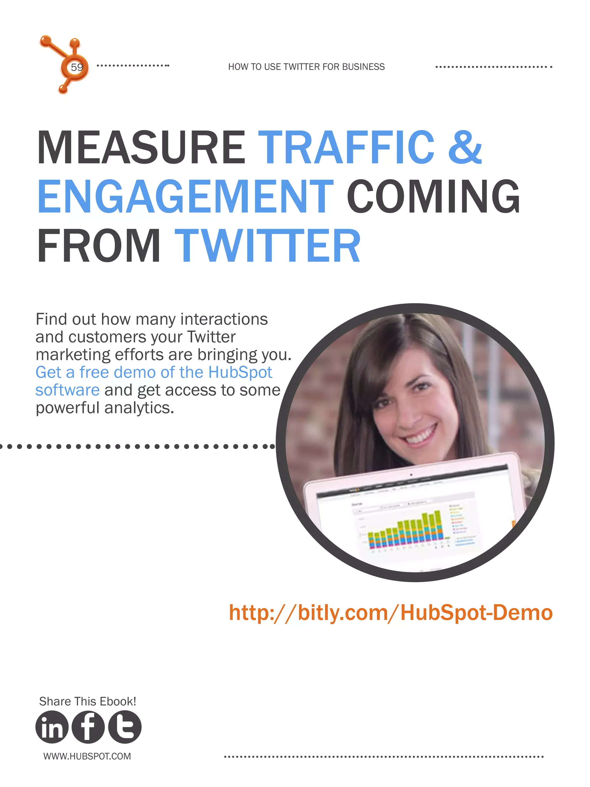 59                   How to use Twitter for business




Measure TRAFFIC &
ENGAGEMENT coming
from Twitter
Find out how many interactions
and customers your Twitter
marketing efforts are bringing you.
Get a free demo of the HubSpot
software and get access to some
powerful analytics.




                          http://bitly.com/HubSpot-Demo


Share This Ebook!



 www.Hubspot.com
 