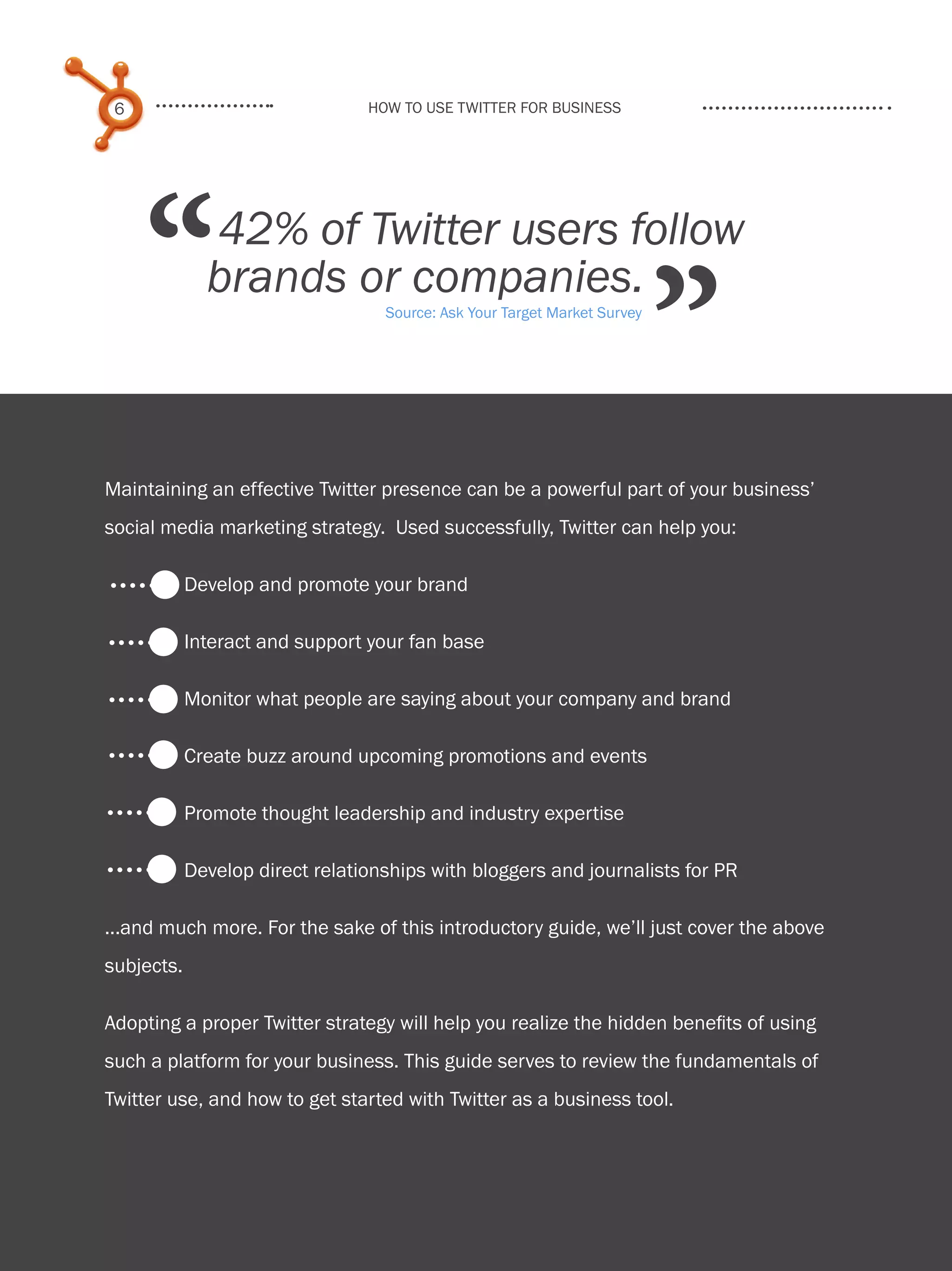 6                               How to use Twitter for business




         “        42% of Twitter users follow
                  brands or companies.
                                       Source: Ask Your Target Market Survey


                                                                               ”
    Maintaining an effective Twitter presence can be a powerful part of your business’
    social media marketing strategy. Used successfully, Twitter can help you:

                Develop and promote your brand

                Interact and support your fan base

                Monitor what people are saying about your company and brand

                Create buzz around upcoming promotions and events

                Promote thought leadership and industry expertise

                Develop direct relationships with bloggers and journalists for PR

    ...and much more. For the sake of this introductory guide, we’ll just cover the above
    subjects.

    Adopting a proper Twitter strategy will help you realize the hidden benefits of using
    such a platform for your business. This guide serves to review the fundamentals of
    Twitter use, and how to get started with Twitter as a business tool.
Share This Ebook!



www.Hubspot.com
 