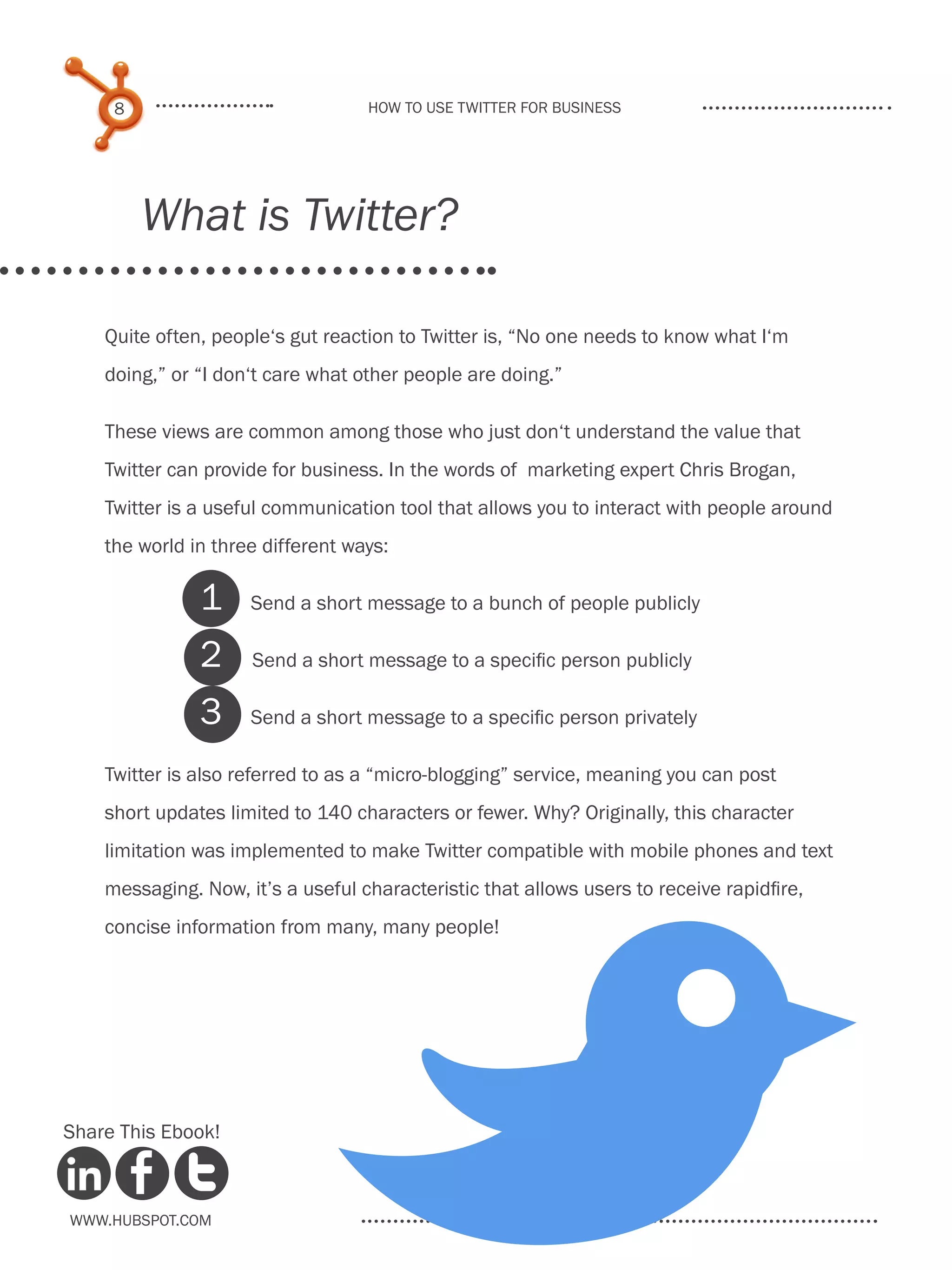 8                             How to use Twitter for business




         What is Twitter?

    Quite often, people‘s gut reaction to Twitter is, “No one needs to know what I‘m
    doing,” or “I don‘t care what other people are doing.”

    These views are common among those who just don‘t understand the value that
    Twitter can provide for business. In the words of marketing expert Chris Brogan,
    Twitter is a useful communication tool that allows you to interact with people around
    the world in three different ways:

               1     Send a short message to a bunch of people publicly

               2     Send a short message to a specific person publicly

               3     Send a short message to a specific person privately

    Twitter is also referred to as a “micro-blogging” service, meaning you can post
    short updates limited to 140 characters or fewer. Why? Originally, this character
    limitation was implemented to make Twitter compatible with mobile phones and text
    messaging. Now, it’s a useful characteristic that allows users to receive rapidfire,
    concise information from many, many people!




Share This Ebook!



www.Hubspot.com
 
