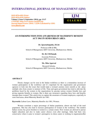INTERNATIONAL JOURNAL OF MANAGEMENT (IJM) 
International Journal of Management (IJM), ISSN 0976 – 6502(Print), ISSN 0976 - 6510(Online), 
Volume 5, Issue 9, September (2014), pp. 13-17 © IAEME 
ISSN 0976-6502 (Print) 
ISSN 0976-6510 (Online) 
Volume 5, Issue 9, September (2014), pp. 13-17 
© IAEME: http://www.iaeme.com/IJM.asp 
Journal Impact Factor (2014): 7.2230 (Calculated by GISI) 
www.jifactor.com 
13 
 
IJM 
© I A E M E 
AN INTROSPECTION INTO AWARENESS OF MATERNITY BENEFIT 
ACT 1961 IN SEMI-URBAN AREA 
Dr. IpseetaSatpathy, D.Litt 
Professor (OB  HR), 
School of Management, KIIT University, Bhubaneswar, Odisha 
Dr. B.C.M.Patnaik 
Associate Professor, 
School of Management, KIIT University, Bhubaneswar, Odisha 
Ms. Mitu Agarwal 
Research Scholar, 
School of Management, KIIT University, Bhubaneswar, Odisha 
ABSTRACT 
Drastic changes can be seen in the Indian workforce as there is a tremendous increase of 
women participation in the workforce and it’s important for the organization and government 
agencies to look into the issues that would make a woman's journey more smooth as she plays 
multiple roles from creator to nurturer of life. Time and again government has tried to alleviate the 
problems faced by the women in the organizations by passing various women friendly laws and 
giving requisite benefits to women. But is there any awareness regarding these laws and benefits 
amongst these women? This article tries to capture the awareness of women employees, especially in 
semi rural areas, about Maternity Benefit Act 1961. 
Keywords: Labour Laws, Maternity Benefits Act 1961, Women. 
Women constitute a major percentage of Indian population, almost one half of the total 
population. This has also lead to increase participation of women in the workforce. The modern 
Indian society has given freedom to women to a certain extent. Now women are allowed to pursue 
higher education and also to make career choices even after marriage. India had been very 
conservative when it came to women’s prerogative to chose career or working in organization.But 
 