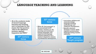 MR. VATH VARY
LANGUAGE TEACHING AND LEARNING
• AL is the academic study
of second language
learning and teaching,
and it is perhaps for this
reason that the question
‘what is the difference
between applied
linguistics and TEFL?’
20th century
focus
• When AL first emerged in
the second half of 20th
century, its focus on the
learning and teaching of
foreign languages, and
experienced language
teachers wishing to do a
master’s degree for reasons
of professional development
20th century
focus
• curriculum, syllabus and
materials design,
language teaching
methodology and
classroom management.
• Specific attention:
teaching 4 ‘macro’ skills,
together pronunciation,
language testing, teacher
education
20th century
Taught program
 