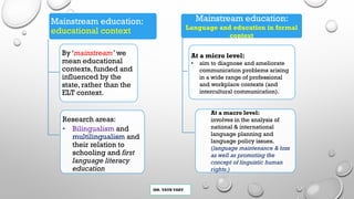MR. VATH VARY
Mainstream education:
educational context
By ‘mainstream’ we
mean educational
contexts, funded and
influenced by the
state, rather than the
ELT context.
Research areas:
• Bilingualism and
multilingualism and
their relation to
schooling and first
language literacy
education
Mainstream education:
Language and education in formal
context
At a micro level:
• aim to diagnose and ameliorate
communication problems arising
in a wide range of professional
and workplace contexts (and
intercultural communication).
At a macro level:
involves in the analysis of
national & international
language planning and
language policy issues.
(language maintenance & loss
as well as promoting the
concept of linguistic human
rights.)
 