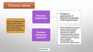 Content areas
MR. VATH VARY
Issues of justice and
equity also inform
two other important
developments in
applied linguistics
Forensic
linguistics
• Focuses on
applications of
linguistic knowledge
to the legal process
Critical
discourse
analysis
• Aims to identify and critique
ways in which linguistic
choices and language
practices are used to
manipulate public opinion,
to promote the interests of
powerful groups in society,
and to oppress,
disadvantage and
discriminate against others
 