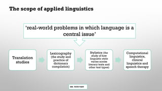 MR. VATH VARY
‘real-world problems in which language is a
central issue’
Translation
studies
Lexicography
(the study and
practice of
dictionary
compilation)
Stylistics (the
study of how
linguistic style
varies across
literary texts and
other text types)
Computational
linguistics,
clinical
linguistics and
speech therapy
The scope of applied linguistics
 