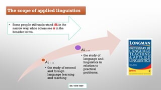 The scope of applied linguistics
MR. VATH VARY
AL …
• the study of second
and foreign
language learning
and teaching
AL …
• the study of
language and
linguistics in
relation to
practical
problems.
• Some people still understand AL in the
narrow way, while others see it in the
broader terms.
 