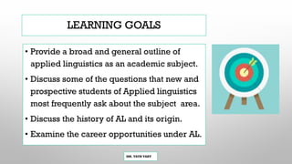 LEARNING GOALS
• Provide a broad and general outline of
applied linguistics as an academic subject.
• Discuss some of the questions that new and
prospective students of Applied linguistics
most frequently ask about the subject area.
• Discuss the history of AL and its origin.
• Examine the career opportunities under AL.
MR. VATH VARY
 