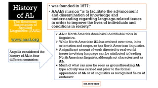 History
of AL
• was founded in 1977;
• AAAL’s mission “is to facilitate the advancement
and dissemination of knowledge and
understanding regarding language-related issues
in order to improve the lives of individuals and
conditions in society.”
The American
Association of
Applied
Linguistics (AAAL)
www.aaal.org
MR.VATHVARY
 AL in North America does have identifiable roots in
linguistics.
 While North American AL has evolved over time, in its
orientation and scope, so has North American linguistics.
 A significant amount of work directed to real-world
issues involving language can be attributed to leading
North American linguists, although not characterized as
AL.
 Much of what can now be seen as groundbreaking AL
type activity was carried out prior to the formal
appearance of AL or of linguistics as recognized fields of
endeavor.
Angelis considered the
history of AL in four
different countries:
 