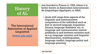 History
of AL
• was founded in France in 1964, where it is
better known as Association Internationale
de Linguistique Appliquée, or AILA.
• deals with range from aspects of the
linguistic and communicative
competence of the individual such as
first or second language acquisition,
literacy, language disorders, etc. to
language and communication related
problems in and between societies such
as e.g. language variation and linguistic
discrimination, multilingualism,
language conflict, language policy and
language planning
The International
Association of Applied
Linguistics
(www.aila.info)
MR.VATHVARY
 