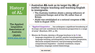 History
of AL
• Australian AL took as its target the AL of
mother tongue teaching and teaching English
to immigrants.
• The Australia tradition shows a strong influence of
continental Europe and of the US, rather than of
Britain.
• ALAA was established at a national congress of AL
held in August 1976.
The Applied
Linguistics
Association of
Australia
(ALAA)
www.alaa.net.au
MR.VATHVARY
• “Applied Linguistics . . . has undergone a significant broadening of
its scope and now contributes its theoretical perspectives to a range
of areas” (Baynham, 2001, p. 26).
• Mouton de Gruyter, devotes a 45-page brochure to its AL list.
• language acquisition (L1 and L2), psycho/neurolinguistics,
language teaching, sociolinguistics, humor studies, pragmatics,
discourse analysis/rhetorics, text/processing/translation,
computational linguistics – machine translation, corpus
linguistics, language control/dialectology.
 