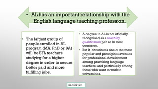 MR. VATH VARY
• A degree in AL is not officially
recognised as a teaching
qualification per se in most
countries,
• But it constitutes one of the most
popular and prestigious avenues
for professional development
among practising language
teachers, and particularly among
those who want to work in
universities.
• The largest group of
people enrolled in AL
program (MA, PhD or BA)
will be EFL teachers
studying for a higher
degree in order to secure
better paid and more
fulfilling jobs.
• AL has an important relationship with the
English language teaching profession.
 