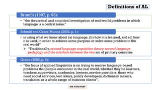 Definitions of AL
• “the theoretical and empirical investigation of real-world problems in which
language is a central issue.”
Brumfit (1997, p. 93):
• is using what we know about (a) language, (b) how it is learned, and (c) how
it is used, in order to achieve some purpose or solve some problem in the
real world”
 “Traditionally, second language acquisition theory,second language
pedagogy and the interface between the two are of primary concerns
Schmitt and Celce-Murcia (2002, p. 1):
• “the focus of applied linguistics is on trying to resolve language-based
problems that people encounter in the real world, whether they be learners,
teachers, supervisors, academics, lawyers, service providers, those who
need social services, test takers, policy developers, dictionary makers,
translators, or a whole range of business clients”.
Grabe (2002, p. 9):
MR.VATHVARY
 