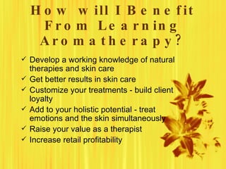 H o w w ill I B e n e f it
      F r o m L e a r n in g
     Aro m a th e ra p y ?
 Develop a working knowledge of natural
    therapies and skin care
   Get better results in skin care
   Customize your treatments - build client
    loyalty
   Add to your holistic potential - treat
    emotions and the skin simultaneously
   Raise your value as a therapist
   Increase retail profitability
 