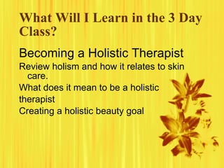 What Will I Learn in the 3 Day
Class?
Becoming a Holistic Therapist
Review holism and how it relates to skin
  care.
What does it mean to be a holistic
therapist
Creating a holistic beauty goal
 