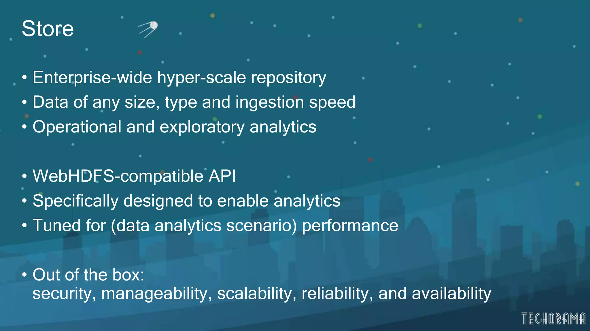 Store
• Enterprise-wide hyper-scale repository
• Data of any size, type and ingestion speed
• Operational and exploratory analytics
• WebHDFS-compatible API
• Specifically designed to enable analytics
• Tuned for (data analytics scenario) performance
• Out of the box:
security, manageability, scalability, reliability, and availability
 