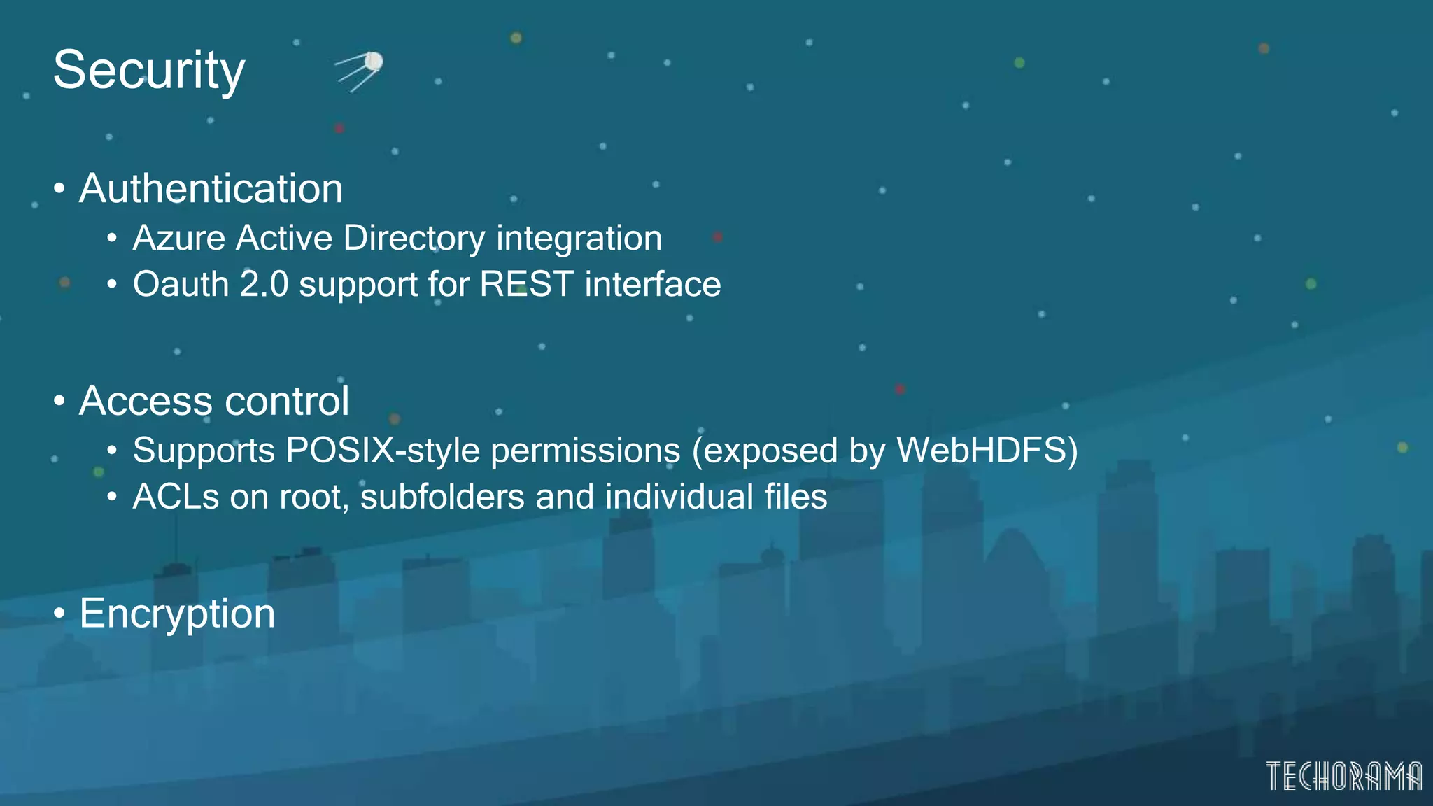 Security
• Authentication
• Azure Active Directory integration
• Oauth 2.0 support for REST interface
• Access control
• Supports POSIX-style permissions (exposed by WebHDFS)
• ACLs on root, subfolders and individual files
• Encryption
 
