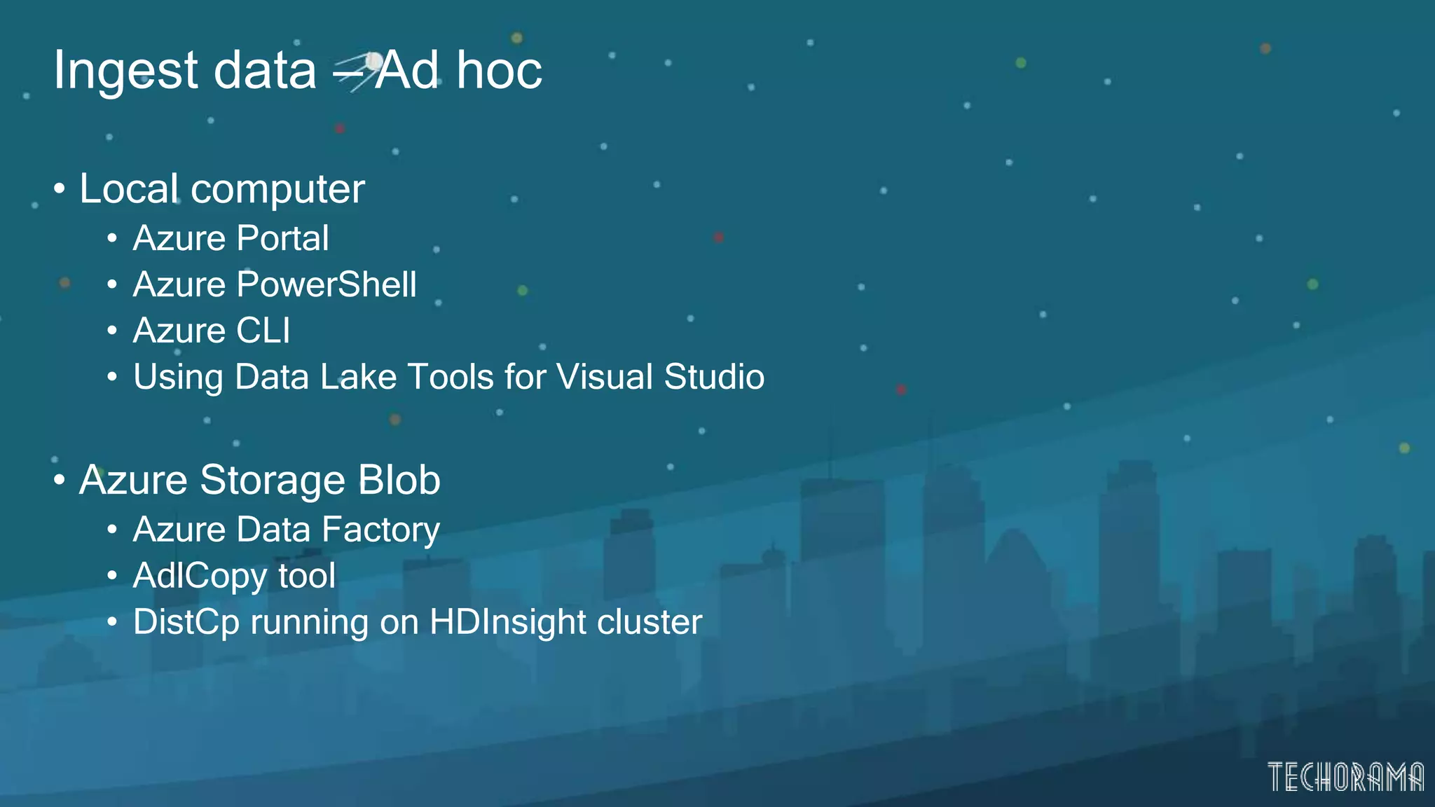 Ingest data – Ad hoc
• Local computer
• Azure Portal
• Azure PowerShell
• Azure CLI
• Using Data Lake Tools for Visual Studio
• Azure Storage Blob
• Azure Data Factory
• AdlCopy tool
• DistCp running on HDInsight cluster
 
