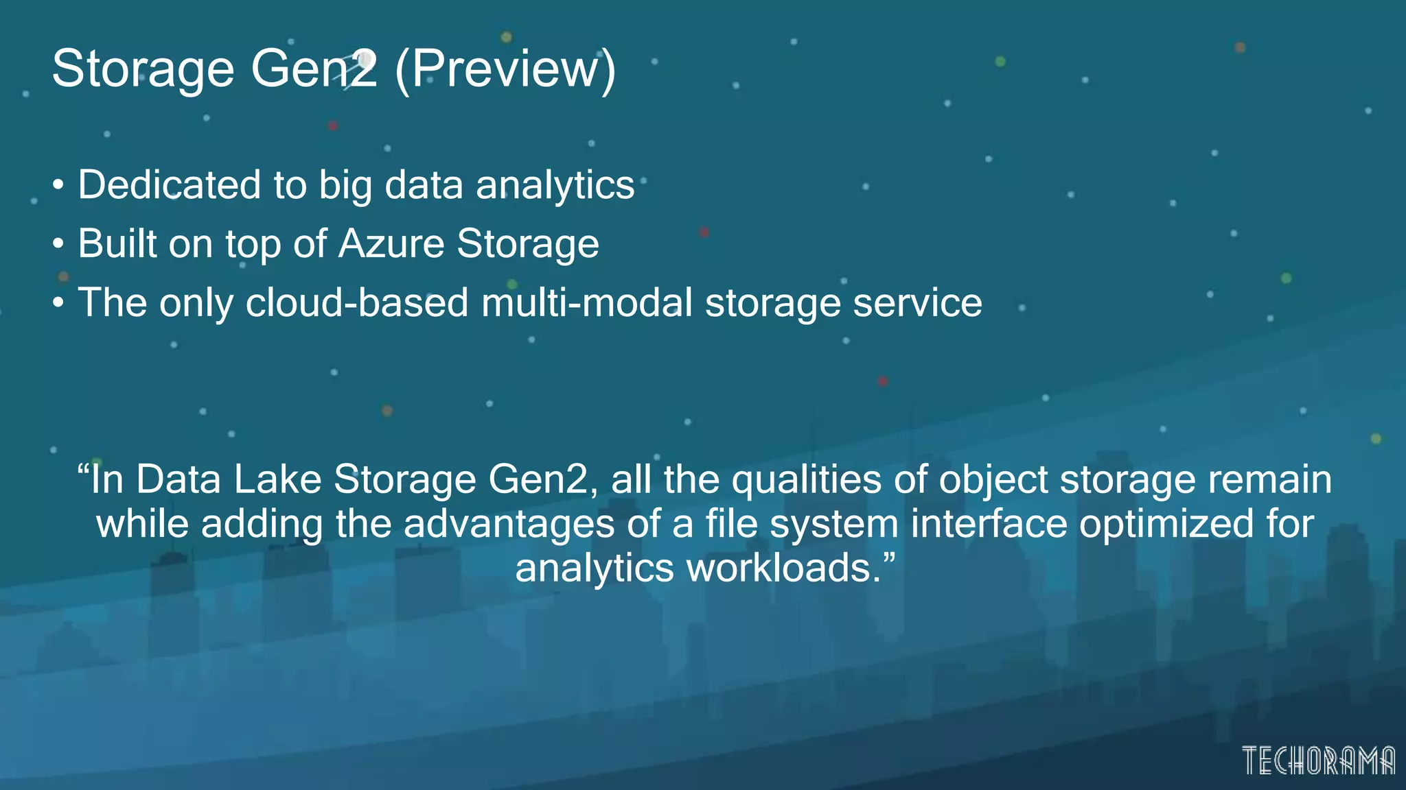 Storage Gen2 (Preview)
• Dedicated to big data analytics
• Built on top of Azure Storage
• The only cloud-based multi-modal storage service
“In Data Lake Storage Gen2, all the qualities of object storage remain
while adding the advantages of a file system interface optimized for
analytics workloads.”
 