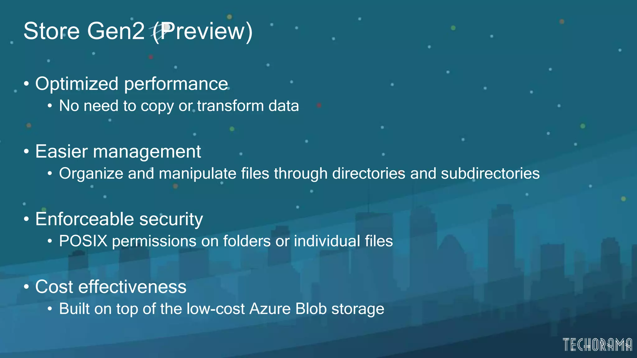 Store Gen2 (Preview)
• Optimized performance
• No need to copy or transform data
• Easier management
• Organize and manipulate files through directories and subdirectories
• Enforceable security
• POSIX permissions on folders or individual files
• Cost effectiveness
• Built on top of the low-cost Azure Blob storage
 